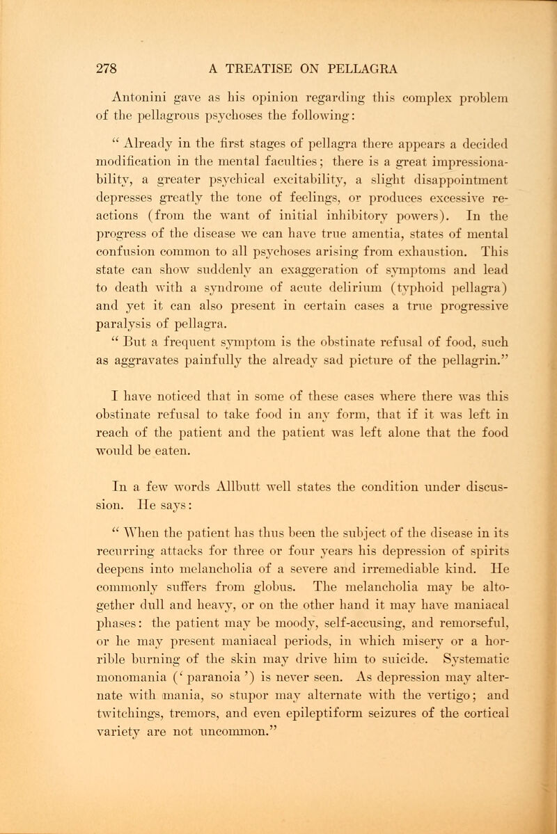 Antonini gave as his opinion regarding this complex problem of the pellagrous psychoses the following:  Already in the first stages of pellagra there appears a decided modification in the mental faculties; there is a great impressiona- bility, a greater psychical excitability, a slight disappointment depresses greatly the tone of feelings, or produces excessive re- actions (from the want of initial inhibitory powers). In the progress of the disease we can have true amentia, states of mental confusion common to all psychoses arising from exhaustion. This state can show suddenly an exaggeration of symptoms and lead to death with a syndrome of acute delirium (typhoid pellagra) and yet it can also present in certain cases a true progressive paralysis of pellagra.  But a frequent symptom is the obstinate refusal of food, such as aggravates painfully the already sad picture of the pellagrin. I have noticed that in some of these cases where there was this obstinate refusal to take food in any form, that if it was left in reach of the patient and the patient was left alone that the food would be eaten. In a few words Allbutt well states the condition under discus- sion. He says:  When the patient has thus been the subject of the disease in its recurring attacks for three or four years his depression of spirits deepens into melancholia of a severe and irremediable kind. He commonly suffers from globus. The melancholia may be alto- gether dull and heavy, or on the other hand it may have maniacal phases: the patient may be moody, self-accusing, and remorseful, or he may present maniacal periods, in which misery or a hor- rible burning of the skin may drive him to suicide. Systematic monomania (' paranoia ') is never seen. As depression may alter- nate with mania, so stupor may alternate with the vertigo; and twitchings, tremors, and even epileptiform seizures of the cortical variety are not uncommon.