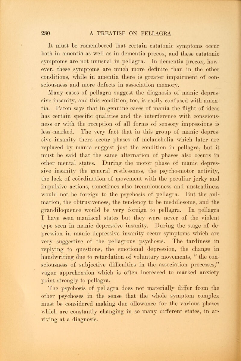 It must be remembered that certain catatonic symptoms occur both in amentia as well as in dementia precox, and these catatonic symptoms are not unusual in pellagra. In dementia precox, how- ever, these symptoms are much more definite than in the other conditions, while in amentia there is greater impairment of con- sciousness and more defects in association memory. Many cases of pellagra suggest the diagnosis of manic depres- sive insanity, and this condition, too, is easily confused with amen- tia. Paton says that in genuine cases of mania the flight of ideas has certain specific qualities and the interference with conscious- ness or with the reception of all forms of sensory impressions is less marked. The very fact that in this group of manic depres- sive insanity there occur phases of melancholia which later are replaced by mania suggest just the condition in pellagra, but it must be said that the same alternation of phases also occurs in other mental states. During the motor phase of manic depres- sive insanity the general restlessness, the psycho-motor activity, the lack of coordination of movement with the peculiar jerky and impulsive actions, sometimes also tremulousness and unsteadiness would not be foreign to the psychosis of pellagra. But the ani- mation, the obtrusiveness, the tendency to be meddlesome, and the grandiloquence would be very foreign to pellagra. In pellagra I have seen maniacal states but they were never of the violent type seen in manic depressive insanity. During the stage of de- pression in manic depressive insanity occur symptoms which are very suggestive of the pellagrous psychosis. The tardiness in replying to questions, the emotional depression, the change in handwriting due to retardation of voluntary movements,  the con- sciousness of subjective difficulties in the association processes, vague apprehension which is often increased to marked anxiety point strongly to pellagra. The psychosis of pellagra does not materially differ from the other psychoses in the sense that the whole symptom complex must be considered making due allowance for the various phases which are constantly changing in so many different states, in ar- riving at a diagnosis.