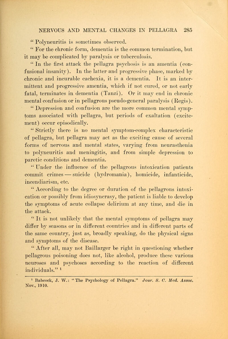  Polyneuritis is sometimes observed.  For the chronic form, dementia is the common termination, but it may be complicated by paralysis or tuberculosis.  In the first attack the pellagra psychosis is an amentia (con- fusional insanity). In the latter and progressive phase, marked by chronic and incurable cachexia, it is a dementia. It is an inter- mittent and progressive amentia, which if not cured, or not early fatal, terminates in dementia (Tanzi). Or it may end in chronic mental confusion or in pellagrous pseudo-general paralysis (Regis).  Depression and confusion are the more common mental symp- toms associated with pellagra, but periods of exaltation (excite- ment) occur episodically.  Strictly there is no mental symptom-complex characteristic of pellagra, but pellagra may act as the exciting cause of several forms of nervous and mental states, varying from neurasthenia to polyneuritis and meningitis, and from simple depression to paretic conditions and dementia. Under the influence of the pellagrous intoxication patients commit crimes — suicide (hydromania), homicide, infanticide, incendiarism, etc.  According to the degree or duration of the pellagrous intoxi- cation or possibly from idiosyncrasy, the patient is liable to develop the symptoms of acute collapse delirium at any time, and die in the attack.  It is not unlikely that the mental symptoms of pellagra may differ by seasons or in different countries and in different parts of the same country, just as, broadly speaking, do the physical signs and symptoms of the disease.  After all, may not Baillarger be right in questioning whether pellagrous poisoning does not, like alcohol, produce these various neuroses and psychoses according to the reaction of different individuals. 1 1 Babcock, J. W.:  The Psychology of Pellagra. Jour. S. G. Med. Assoc. Nov., 1910.