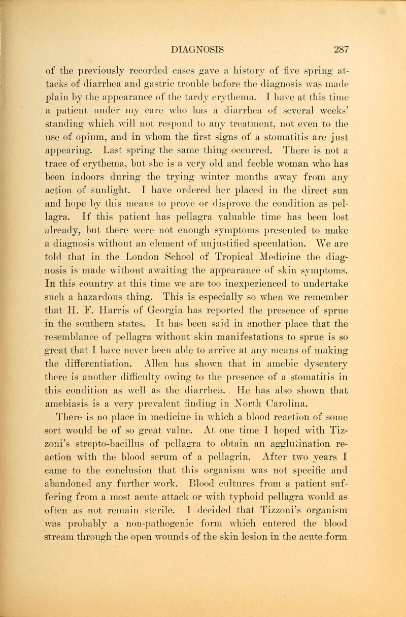 of the previously recorded cases gave a history of five spring at- tacks of diarrhea and gastric trouble before the diagnosis was made plain by the appearance of the tardy erythema. I have at this time a patient under my care who has a diarrhea of several weeks' standing which will not respond to any treatment, not even to the use of opium, and in whom the first signs of a stomatitis are just appearing. Last spring the same thing occurred. There is not a trace of erythema, but she is a very old and feeble woman who has been indoors during the trying winter months away from any action of sunlight. I have ordered her placed in the direct sun and hope by this means to prove or disprove the condition as pel- lagra. If this patient has pellagra valuable time has been lost already, but there were not enough symptoms presented to make a diagnosis without an element of unjustified speculation. We are told that in the London School of Tropical Medicine the diag- nosis is made without awaiting the appearance of skin symptoms. In this country at this time we are too inexperienced to undertake such a hazardous thing. This is especially so when we remember that H. F. Llarris of Georgia has reported the presence of sprue in the southern states. It has been said in another place that the resemblance of pellagra without skin manifestations to sprue is so great that I have never been able to arrive at any means of making the differentiation. Allen has shown that in amebic dysentery there is another difficulty owing to the presence of a stomatitis in this condition as well as the diarrhea. He has also shown that amebiasis is a very prevalent finding in North Carolina. There is no place in medicine in which a blood reaction of some sort would be of so great value. At one time I hoped with Tiz- zoni's strepto-bacillus of pellagra to obtain an agglutination re- action with the blood serum of a pellagrin. After two years I came to the conclusion that this organism was not specific and abandoned any further work. Blood cultures from a patient suf- fering from a most acute attack or with typhoid pellagra would as often as not remain sterile. I decided that Tizzoni's organism was probably a non-pathogenic form which entered the blood stream through the open wounds of the skin lesion in the acute form