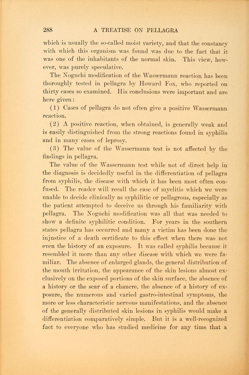 which is usually the so-called moist variety, and that the constancy with which this organism was found was due to the fact that it was one of the inhabitants of the normal skin. This view, how- ever, was purely speculative. The Noguchi modification of the Wassermann reaction has been thoroughly tested in pellagra by Howard Fox, who reported on thirty cases so examined. His conclusions were important and are here given: (1) Cases of pellagra do not often give a positive Wassermann reaction. (2) A positive reaction, when obtained, is generally weak and is easily distinguished from the strong reactions found in syphilis and in many cases of leprosy. (3) The value of the Wassermann test is not affected by the findings in pellagra. The value of the Wassermann test while not of direct help in the diagnosis is decidedly useful in the differentiation of pellagra from syphilis, the disease with which it has been most often con- fused. The reader will recall the case of myelitis which we were unable to decide clinically as syphilitic or pellagrous, especially as the patient attempted to deceive us through his familiarity with pellagra. The Noguchi modification was all that was needed to show a definite syphilitic condition. For years in the southern states pellagra has occurred and many a victim has been done the injustice of a death certificate to this effect when there was not even the history of an exposure. It was called syphilis because it resembled it more than any other disease with which we were fa- miliar. The absence of enlarged glands, the general distribution of the mouth irritation, the appearance of the skin lesions almost ex-' clusively on the exposed portions of the skin surface, the absence of a history or the scar of a chancre, the absence of a history of ex- posure, the numerous and varied gastro-intestinal symptoms, the more or less characteristic nervous manifestations, and the absence of the generally distributed skin lesions in syphilis would make a differentiation comparatively simple. But it is a well-recognized fact to everyone who has studied medicine for any time tliat a