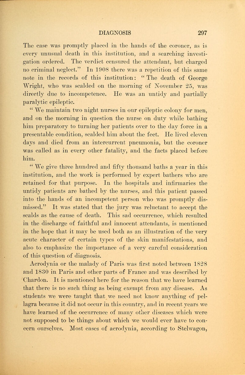 The case was promptly placed in the hands of the coroner, as is every unnsnal death in this institution, and a searching investi- gation ordered. The verdict censured the attendant, but charged no criminal neglect. In 1908 there was a repetition of this same note in the records of this institution:  The death of George Wright, who was scalded on the morning of November 25, was directly due to incompetence. He was an untidy and partially paralytic epileptic.  We maintain two night nurses in our epileptic colony for men, and on the morning in question the nurse on duty while bathing him preparatory to turning her patients over to the day force in a presentable condition, scalded him about the feet. He lived eleven days and died from an intercurrent pneumonia, but the coroner was called as in every other fatality, and the facts placed before him.  We give three hundred and fifty thousand baths a year in this institution, and the work is performed by expert bathers who are retained for that purpose. In the hospitals and infirmaries the untidy patients are bathed by the nurses, and this patient passed into the hands of an incompetent person who was promptly dis- missed. It was stated that the jury was reluctant to accept the scalds as the cause of death. This sad occurrence, which resulted in the discharge of faithful and innocent attendants, is mentioned in the hope that it may be used both as an illustration of the very acute character of certain types of the skin manifestations, and also to emphasize the importance of a very careful consideration of this question of diagnosis. Acrodynia or the malady of Paris was first noted between 1828 and 1830 in Paris and other parts of France and was described by Chardon. It is mentioned here for the reason that we have learned that there is no such thing as being exempt from any disease. As students we were taught that we need not know anything of pel- lagra because it did not occur in this country, and in recent years we have learned of the occurrence of many other diseases which were not supposed to be things about which we would ever have to con- cern ourselves. Most cases of acrodynia, according to Stelwagon,