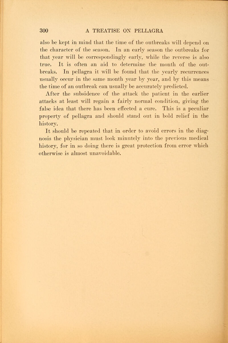 also be kept in mind that the time of the outbreaks will depend on the character of the season. In an early season the outbreaks for that year will be correspondingly early, while the reverse is also true. It is often an aid to determine the month of the out- breaks. In pellagra it will be found that the yearly recurrences usually occur in the same month year by year, and by this means the time of an outbreak can usually be accurately predicted. After the subsidence of the attack the patient in the earlier attacks at least will regain a fairly normal condition, giving the false idea that there has been effected a cure. This is a peculiar property of pellagra and should stand out in bold relief in the history. It should be repeated that in order to avoid errors in the diag- nosis the physician must look minutely into the previous medical history, for in so doing there is great protection from error which otherwise is almost unavoidable.