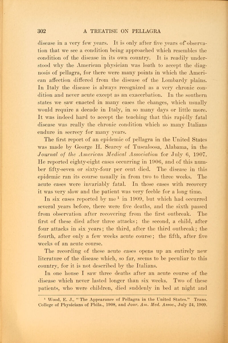 disease in a very few years. It is only after five years of observa- tion that we see a condition being approached which resembles the condition of the disease in its own country. It is readily under- stood why the American physician was loath to accept the diag- nosis of pellagra, for there were many points in which the Ameri- can affection differed from the disease of the Lombardy plains. In Italy the disease is always recognized as a very chronic con- dition and never acute except as an exacerbation. In the southern states we saw enacted in many cases the changes, which usually would require a decade in Italy, in so many days or little more. It was indeed hard to accept the teaching that this rapidly fatal disease was really the chronic condition which so many Italians endure in secrecy for many years. The first report of an epidemic of pellagra in the United States was made by George H. Searcy of Tuscaloosa, Alabama, in the Journal of the American Medical Association for July 6, 1907. He reported eighty-eight cases occurring in 1906, and of this num- ber fifty-seven or sixty-four per cent died. The disease in this epidemic ran its course usually in from two to three weeks. The acute cases were invariably fatal. In those cases with recovery it was very slow and the patient was very feeble for a long time. In six cases reported by me1 in 1909, but which had occurred several years before, there were five deaths, and the sixth passed from observation after recovering from the first outbreak. The first of these died after three attacks; the second, a child, after four attacks in six years; the third, after the third outbreak; the fourth, after only a few weeks acute course; the fifth, after five weeks of an acute course. The recording of these acute cases opens up an entirely new literature of the disease which, so far, seems to be peculiar to this country, for it is not described by the Italians. In one house I saw three deaths after an acute course of the disease which never lasted longer than six weeks. Two of these patients, who were children, died suddenly in bed at night and 1 Wood, E. J.,  The Appearance of Pellagra in the United States. Trans. College of Physicians of Phila., 1908, and Jour. Am. Med. Assoc, July 24, 1909.