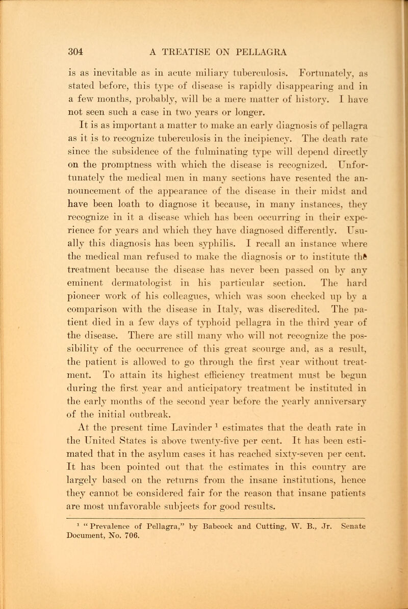 is as inevitable as in acute miliary tuberculosis. Fortunately, as stated before, this type of disease is rapidly disappearing and in a few months, probably, will be a mere matter of history. I have not seen such a case in two years or longer. It is as important a matter to make an early diagnosis of pellagra as it is to recognize tuberculosis in the incipiency. The death rate since the subsidence of the fulminating type will depend directly on the promptness with which the disease is recognized. Unfor- tunately the medical men in many sections have resented the an- nouncement of the appearance of the disease in their midst and have been loath to diagnose it because, in many instances, they recognize in it a disease which has been occurring in their expe- rience for years and which they have diagnosed differently. Usu- ally this diagnosis has been syphilis. I recall an instance where the medical man refused to make the diagnosis or to institute thft treatment because the disease lias never been passed on by any eminent dermatologist in his particular section. The hard pioneer work of his colleagues, which was soon checked up by a comparison with the disease in Italy, was discredited. The pa- tient died in a few days of typhoid pellagra in the third year of the disease. There are still many who will not recognize the pos- sibility of the occurrence of this great scourge and, as a result, the patient is allowed to go through the first year without treat- ment. To attain its highest efficiency treatment must be begun during the first year and anticipatory treatment be instituted in the early months of the second year before the yearly anniversary of the initial outbreak. At the present time Lavinder 1 estimates that the death rate in the United States is above twenty-five per cent. It has been esti- mated that in the asylum cases it has reached sixty-seven per cent. It has been pointed out that the estimates in this country are largely based on the returns from the insane institutions, hence they cannot be considered fair for the reason that insane patients are most unfavorable subjects for good results. 1  Prevalence of Pellagra, by Babcock and Cutting, W. B., Jr. Senate Document, No. 706.