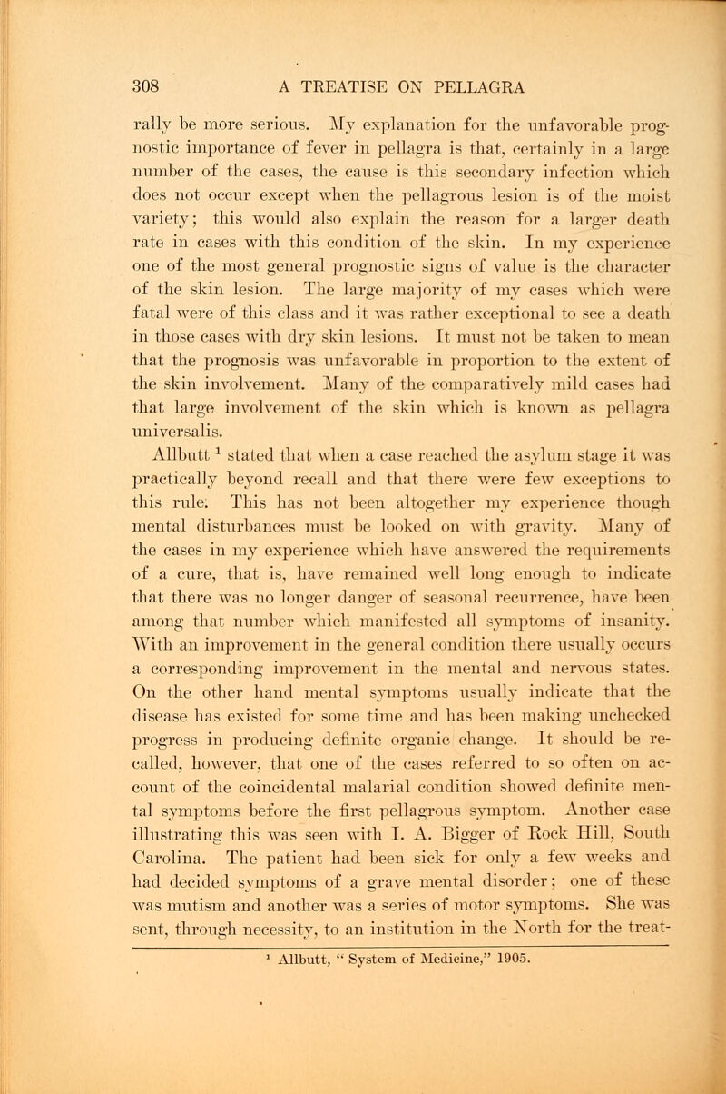 rally be more serious. My explanation for the unfavorable prog- nostic importance of fever in pellagra is that, certainly in a large number of the cases, the cause is this secondary infection which does not occur except when the pellagrous lesion is of the moist variety; this would also explain the reason for a larger death rate in cases with this condition of the skin. In my experience one of the most general prognostic signs of value is the character of the skin lesion. The large majority of my cases which were fatal were of this class and it was rather exceptional to see a death in those cases with dry skin lesions. It must not be taken to mean that the prognosis was unfavorable in proportion to the extent of the skin involvement. Many of the comparatively mild cases had that large involvement of the skin which is known as pellagra universalis. Allbuttx stated that when a case reached the asylum stage it was practically beyond recall and that there were few exceptions to this rule: This has not been altogether my experience though mental disturbances must be looked on with gravity. Many of the cases in my experience which have answered the requirements of a cure, that is, have remained well long enough to indicate that there was no longer danger of seasonal recurrence, have been among that number which manifested all symptoms of insanity. With an improvement in the general condition there usually occurs a corresponding improvement in the mental and nervous states. On the other hand mental symptoms usually indicate that the disease has existed for some time and has been making unchecked progress in producing definite organic change. It should be re- called, however, that one of the cases referred to so often on ac- count of the coincidental malarial condition showed definite men- tal symptoms before the first pellagrous symptom. Another case illustrating this was seen with I. A. Bigger of Bock Hill, South Carolina. The patient had been sick for only a few weeks and had decided symptoms of a grave mental disorder; one of these was mutism and another was a series of motor symptoms. She was sent, through necessity, to an institution in the Xorth for the treat- 1 Allbutt,  System of Medicine, 1905.