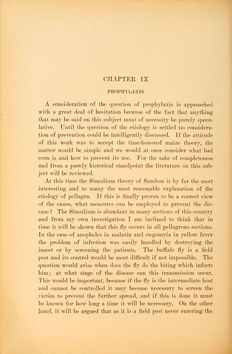 PROPHYLAXIS A consideration of the question of prophylaxis is approached with a great deal of hesitation because of the fact that anything that may be said on this subject must of necessity be purely specu- lative. Until the question of the etiology is settled no considera- tion of prevention could be intelligently discussed. If the attitude of this work was to accept the time-honored maize theory, the matter would be simple and we would at once consider what bad corn is and how to prevent its use. For the sake of completeness and from a purely historical standpoint the literature on this sub- ject will be reviewed. At this time the Simulium theory of Sambon is by far the most interesting and to many the most reasonable explanation of the etiology of pellagra. If this is finally proven to be a correct view of the cause, what measures can be employed to prevent the dis- ease ? The Simulium is abundant in many sections of this country and from my own investigation I am inclined to think that in time it will be shown that this fly occurs in all pellagrous sections. In the case of anopheles in malaria and stegomyia in yellow fever the problem of infection was easily handled by destroying the insect or by screening the patients. The buffalo fly is a field pest and its control would be most difficult if not impossible. The question would arise when does the fly do the biting which infects him; at what stage of the disease can this transmission occur. This would be important, because if the fly is the intermediate host and cannot be controlled it may become necessary to screen the .victim to prevent the further spread, and if this is done it must be known for how long a time it will be necessary. On the other Jiand, it will be argued that as it is a field pest never entering the