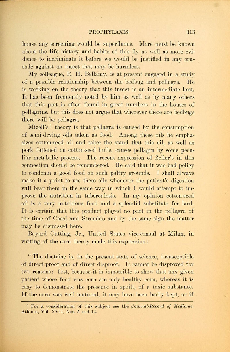 bouse any screening would be superfluous. More must be known about tbe life history and babits of this fly as well as more evi- dence to incriminate it before we would be justified in any cru- sade against an insect that may be harmless. My colleague, R. H. Bellamy, is at present engaged in a study of a possible relationship between, the bedbug and pellagra. He is working on the theory that this insect is an intermediate host. It has been frequently noted by him as well as by many others that this pest is often found in great numbers in the houses of pellagrins, but this does not argue that wherever there are bedbugs there will be pellagra. Mizell's * theory is that pellagra is caused by the consumption of semi-drying oils taken as food. Among these oils he empha- sizes cotton-seed oil and takes the stand that this oil, as well as pork fattened on cotton-seed hulls, causes pellagra by some pecu- liar metabolic process. The recent expression of Zeller's in this connection should be remembered. He said that it was bad policy to condemn a good food on such paltry grounds. I shall always make it a point to use these oils whenever the patient's digestion will bear them in the same way in which I would attempt to im- prove the nutrition in tuberculosis. In my opinion cotton-seed oil is a very nutritious food and a splendid substitute for lard. It is certain that this product played no part in the pellagra of the time of Casal and Strombio and by the same sign the matter may be dismissed here. Bayard Cutting, Jr., United States vice-consul at Milan, in writing of the corn theory made this expression:  The doctrine is, in the present state of science, insusceptible of direct proof and of direct disproof. It cannot be disproved for two reasons: first, because it is impossible to show that any given patient whose food was corn ate only healthy corn, whereas it is easy to demonstrate the presence in spoilt, of a toxic substance. If the corn was well matured, it may have been badly kept, or if 1 For a consideration of this subject see the Journal-Record of Medicine. Atlanta, Vol. XVII, Nos. 5 and 12.