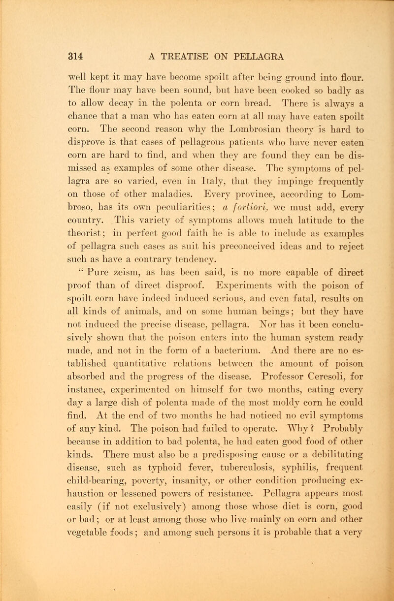 well kept it may have become spoilt after being ground into flour. The flour may have been sound, but have been cooked so badly as to allow decay in the polenta or corn bread. There is always a chance that a man who has eaten corn at all may have eaten spoilt corn. The second reason why the Lombrosian theory is hard to disprove is that cases of pellagrous patients who have never eaten corn are hard to find, and when they are found they can be dis- missed as examples of some other disease. The symptoms of pel- lagra are so varied, even in Italy, that they impinge frequently on those of other maladies. Every province, according to Lom- broso, has its own peculiarities; a fortiori, we must add, every country. This variety of symptoms allows much latitude to the theorist; in perfect good faith he is able to include as examples of pellagra such cases as suit his preconceived ideas and to reject such as have a contrary tendency.  Pure zeism, as has been said, is no more capable of direct proof than of direct disproof. Experiments with the poison of spoilt corn have indeed induced serious, and even fatal, results on all kinds of animals, and on some human beings; but they have not induced the precise disease, pellagra. Nor has it been conclu- sively shown that the poison enters into the human system ready made, and not in the form of a bacterium. And there are no es- tablished quantitative relations between the amount of poison absorbed and the progress of the disease. Professor Ceresoli, for instance, experimented on himself for two months, eating every day a large dish of polenta made of the most moldy corn he could find. At the end of two months he had noticed no evil symptoms of any kind. The poison had failed to operate. Why ? Probably because in addition to bad polenta, he had eaten good food of other kinds. There must also be a predisposing cause or a debilitating disease, such as typhoid fever, tuberculosis, syphilis, frequent child-bearing, poverty, insanity, or other condition producing ex- haustion or lessened powers of resistance. Pellagra appears most easily (if not exclusively) among those whose diet is corn, good or bad; or at least among those who live mainly on corn and other vegetable foods; and among such persons it is probable that a very
