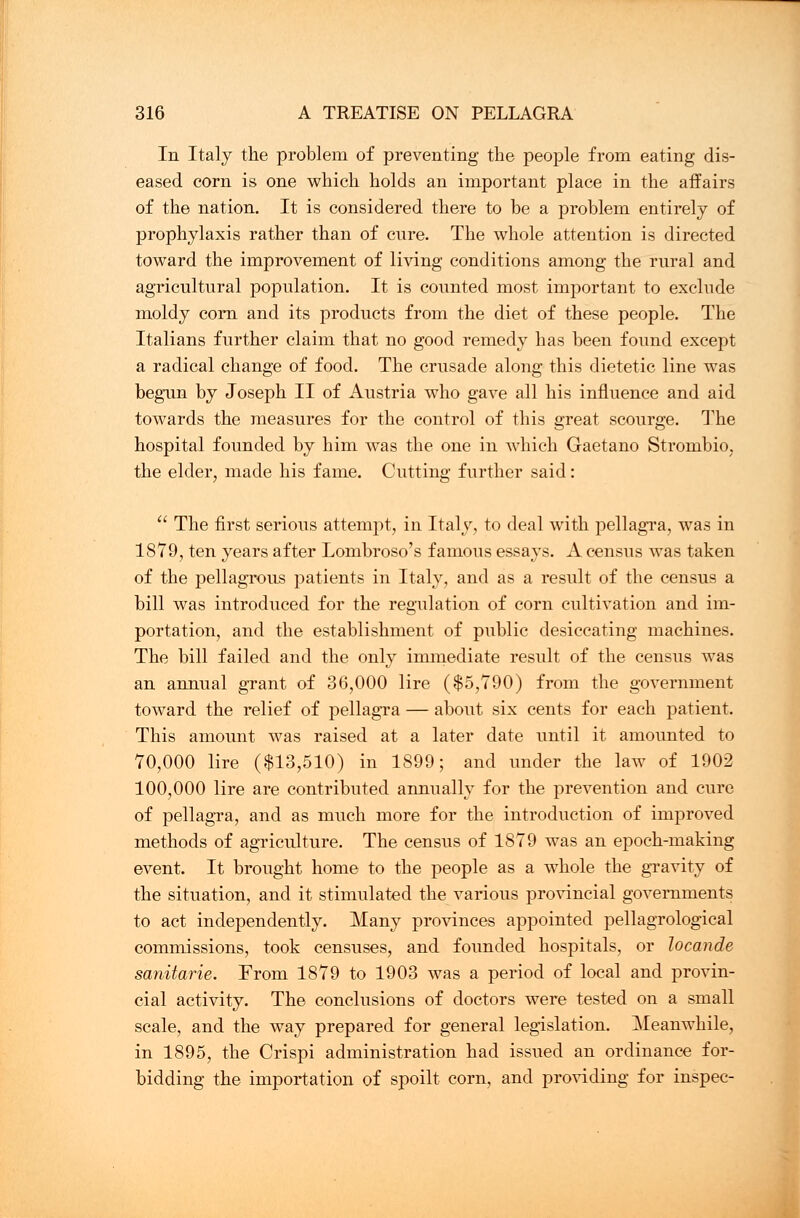 In Italy the problem of preventing the people from eating dis- eased corn is one which holds an important place in the affairs of the nation. It is considered there to be a problem entirely of prophylaxis rather than of cure. The whole attention is directed toward the improvement of living conditions among the rural and agricultural population. It is counted most important to exclude moldy corn and its products from the diet of these people. The Italians further claim that no good remedy has been found except a radical change of food. The crusade along this dietetic line was begun by Joseph II of Austria who gave all his influence and aid towards the measures for the control of this great scourge. The hospital founded by him was the one in which Gaetano Stronibio, the elder, made his fame. Cutting further said:  The first serious attempt, in Italy, to deal with pellagra, was in 1879, ten years after Lombroso's famous essays. A census was taken of the pellagrous patients in Italy, and as a result of the census a bill was introduced for the regulation of corn cultivation and im- portation, and the establishment of public desiccating machines. The bill failed and the only immediate result of the census was an annual grant of 36,000 lire ($5,790) from the government toward the relief of pellagra — about six cents for each patient. This amount was raised at a later date until it amounted to 70,000 lire ($13,510) in 1899; and under the law of 1902 100,000 lire are contributed annually for the prevention and cure of pellagra, and as much more for the introduction of improved methods of agriculture. The census of 1879 was an epoch-making event. It brought home to the people as a whole the gravity of the situation, and it stimulated the various provincial governments to act independently. Many provinces appointed pellagrological commissions, took censuses, and founded hospitals, or locande sanitarie. From 1879 to 1903 was a period of local and provin- cial activity. The conclusions of doctors were tested on a small scale, and the way prepared for general legislation. Meanwhile, in 1895, the Crispi administration had issued an ordinance for- bidding the importation of spoilt corn, and providing for inspec-