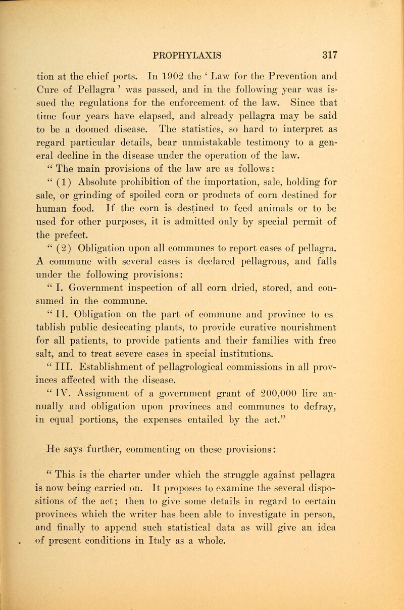 tion at the chief ports. In 1902 the ' Law for the Prevention and Cure of Pellagra ' was passed, and in the following year was is- sued the regulations for the enforcement of the law. Since that time four years have elapsed, and already pellagra may be said to be a doomed disease. The statistics, so hard to interpret as regard particular details, bear unmistakable testimony to a gen- eral decline in the disease under the operation of the law.  The main provisions of the law are as follows:  (1) Absolute prohibition of the importation, sale, holding for sale, or grinding of spoiled corn or products of corn destined for human food. If the corn is destined to feed animals or to be used for other purposes, it is admitted only by special permit of the prefect.  (2) Obligation upon all communes to report cases of pellagra. A commune with several cases is declared pellagrous, and falls under the following provisions:  I. Government inspection of all corn dried, stored, and con- sumed in the commune.  II. Obligation on the part of commune and province to es tablish public desiccating plants, to provide curative nourishment for all patients, to provide patients and their families with free salt, and to treat severe cases in special institutions.  III. Establishment of pellagrological commissions in all prov- inces affected with the disease.  IV. Assignment of a government grant of 200,000 lire an- nually and obligation upon provinces and communes to defray, in equal portions, the expenses entailed by the act. He says further, commenting on these provisions:  This is the charter under which the struggle against pellagra is now being carried on. It proposes to examine the several dispo- sitions of the act; then to give some details in regard to certain provinces which the writer has been able to investigate in person, and finally to append such statistical data as will give an idea of present conditions in Italy as a whole.