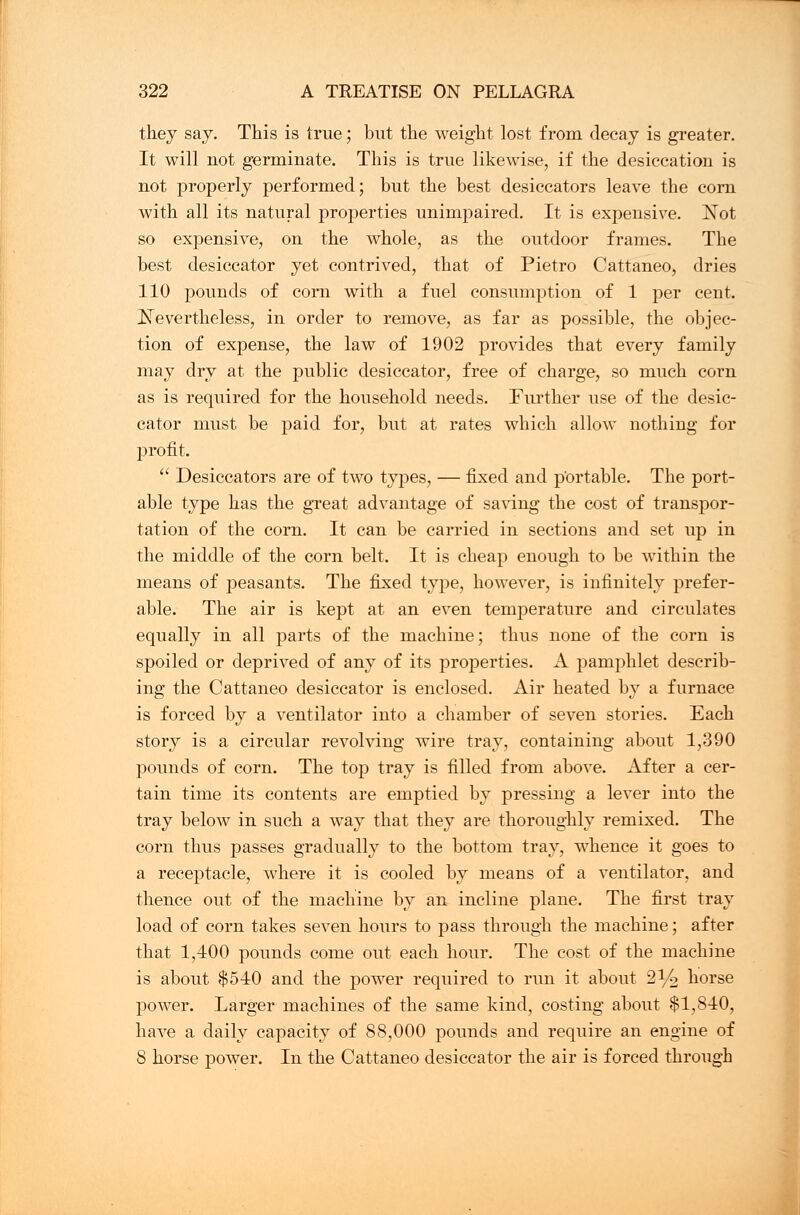 they say. This is true; but the weight lost from decay is greater. It will not germinate. This is true likewise, if the desiccation is not properly performed; but the best desiccators leave the corn with all its natural properties unimpaired. It is expensive. Not so expensive, on the whole, as the outdoor frames. The best desiccator yet contrived, that of Pietro Cattaneo, dries 110 pounds of corn with a fuel consumption of 1 per cent. Nevertheless, in order to remove, as far as possible, the objec- tion of expense, the law of 1902 provides that every family may dry at the public desiccator, free of charge, so much corn as is required for the household needs. Further use of the desic- cator must be paid for, but at rates which allow nothing for profit.  Desiccators are of two types, — fixed and portable. The port- able type has the great advantage of saving the cost of transpor- tation of the corn. It can be carried in sections and set up in the middle of the corn belt. It is cheap enough to be within the means of peasants. The fixed type, however, is infinitely prefer- able. The air is kept at an even temperature and circulates equally in all parts of the machine; thus none of the corn is spoiled or deprived of any of its properties. A pamphlet describ- ing the Cattaneo desiccator is enclosed. Air heated by a furnace is forced by a ventilator into a chamber of seven stories. Each story is a circular revolving wire tray, containing about 1,390 pounds of corn. The top tray is filled from above. After a cer- tain time its contents are emptied by pressing a lever into the tray below in such a way that they are thoroughly remixed. The corn thus passes gradually to the bottom tray, whence it goes to a receptacle, where it is cooled by means of a ventilator, and thence out of the machine by an incline plane. The first tray load of corn takes seven hours to pass through the machine; after that 1,400 pounds come out each hour. The cost of the machine is about $540 and the power required to run it about 21/o horse power. Larger machines of the same kind, costing about $1,840, have a daily capacity of 88,000 pounds and require an engine of S horse power. In the Cattaneo desiccator the air is forced through