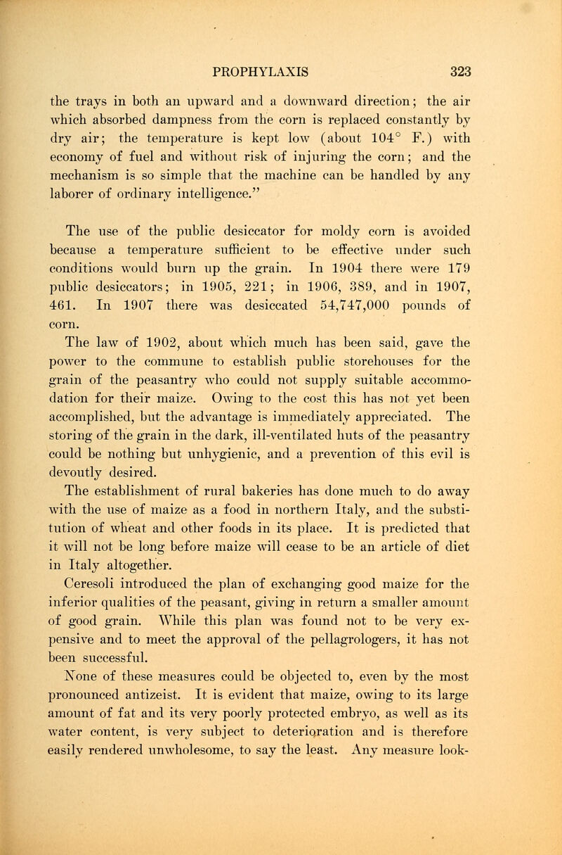 the trays in both an upward and a downward direction; the air which absorbed dampness from the corn is replaced constantly by dry air; the temperature is kept low (about 104° F.) with economy of fuel and without risk of injuring the corn; and the mechanism is so simple that the machine can be handled by any laborer of ordinary intelligence. The use of the public desiccator for moldy corn is avoided because a temperature sufficient to be effective under such conditions would burn up the grain. In 1904 there were 179 public desiccators; in 1905, 221; in 1906, 389, and in 1907, 461. In 1907 there was desiccated 54,747,000 pounds of corn. The law of 1902, about which much has been said, gave the power to the commune to establish public storehouses for the grain of the peasantry who could not supply suitable accommo- dation for their maize. Owing to the cost this has not yet been accomplished, but the advantage is immediately appreciated. The storing of the grain in the dark, ill-ventilated huts of the peasantry could be nothing but unhygienic, and a prevention of this evil is devoutly desired. The establishment of rural bakeries has done much to do away with the use of maize as a food in northern Italy, and the substi- tution of wheat and other foods in its place. It is predicted that it will not be long before maize will cease to be an article of diet in Italy altogether. Ceresoli introduced the plan of exchanging good maize for the inferior qualities of the peasant, giving in return a smaller amount of good grain. While this plan was found not to be very ex- pensive and to meet the approval of the pellagrologers, it has not been successful. None of these measures could be objected to, even by the most pronounced antizeist. It is evident that maize, owing to its large amount of fat and its very poorly protected embryo, as well as its water content, is very subject to deterioration and is therefore easily rendered unwholesome, to say the least. Any measure look-