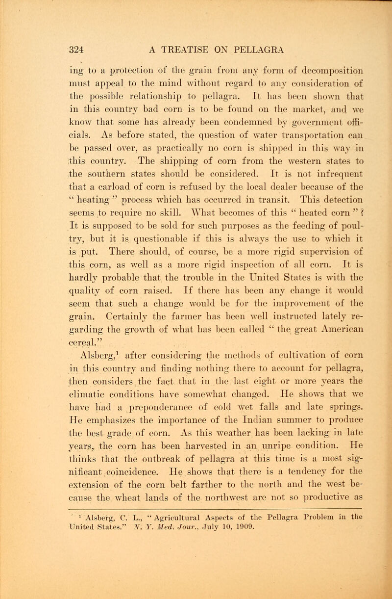 ing to a protection of the grain from any form of decomposition must appeal to the mind without regard to any consideration of the possible relationship to pellagra. It has been shown that in this country bad corn is to be found on the market, and we know that some has already been condemned by government offi- cials. As before stated, the question of water transportation can be passed over, as practically no corn is shipped in this way in this country. The shipping of corn from the western states to the southern states should be considered. It is not infrequent that a carload of corn is refused by the local dealer because of the  heating  process which has occurred in transit. This detection seems to require no skill. What becomes of this  heated corn  ? It is supposed to be sold for such purposes as the feeding of poul- try, but it is questionable if this is always the use to which it is put. There should, of course, be a more rigid supervision of this corn, as well as a more rigid inspection of all com. It is hardly probable that the trouble in the United States is with the quality of corn raised. If there has been any change it would seem that such a change would be for the improvement of the grain. Certainly the farmer has been well instructed lately re- garding the growth of what has been called  the great American cereal. Alsberg,1 after considering the methods of cultivation of corn in this country and finding nothing there to account for pellagra, then considers the fact that in the last eight or more years the climatic conditions have somewhat changed. He shows that we have had a preponderance of cold wet falls and late springs. He emphasizes the importance of the Indian summer to produce the best grade of corn. As this weather has been lacking in late yearSj the corn has been harvested in an unripe condition. He thinks that the outbreak of pellagra at this time is a most sig- nificant, coincidence. He shows that there is a tendency for the extension of the corn belt farther to the north and the west be- cause the wheat lands of the northwest are not so productive as 1 Alsberg, C. L.,  Agricultural Aspects of the Pellagra Problem in the United States. N. Y. Med, Jour., July 10, 1909.