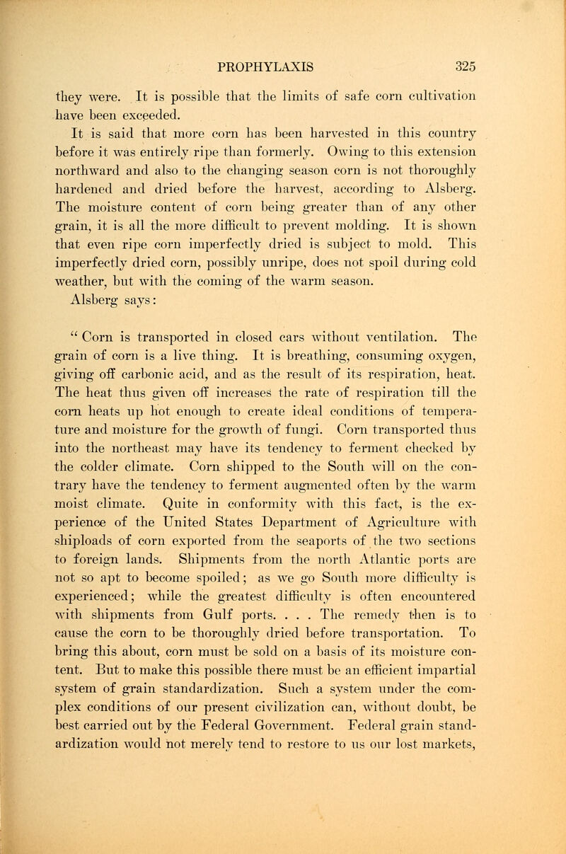 they were. It is possible that the limits of safe corn cultivation have been exceeded. It is said that more corn has been harvested in this country before it was entirely ripe than formerly. Owing to this extension northward and also to the changing season corn is not thoroughly hardened and dried before the harvest, according to Alsberg. The moisture content of corn being greater than of any other grain, it is all the more difficult to prevent molding. It is shown that even ripe corn imperfectly dried is subject to mold. This imperfectly dried corn, possibly unripe, does not spoil during cold weather, but with the coming of the warm season. Alsberg says:  Corn is transported in closed cars without ventilation. The grain of corn is a live thing. It is breathing, consuming oxygen, giving off carbonic acid, and as the result of its respiration, heat. The heat thus given off increases the rate of respiration till the corn heats up hot enough to create ideal conditions of tempera- ture and moisture for the growth of fungi. Corn transported thus into the northeast may have its tendency to ferment checked by the colder climate. Corn shipped to the South will on the con- trary have the tendency to ferment augmented often by the warm moist climate. Quite in conformity with this fact, is the ex- perience of the United States Department of Agriculture with shiploads of corn exported from the seaports of the two sections to foreign lands. Shipments from the north Atlantic ports are not so apt to become spoiled; as we go South more difficulty is experienced; while the greatest difficulty is often encountered with shipments from Gulf ports. . . . The remedy then is to cause the corn to be thoroughly dried before transportation. To bring this about, corn must be sold on a basis of its moisture con- tent. But to make this possible there must be an efficient impartial system of grain standardization. Such a system under the com- plex conditions of our present civilization can, without doubt, be best carried out by the Federal Government. Federal grain stand- ardization would hot merely tend to restore to us our lost markets,