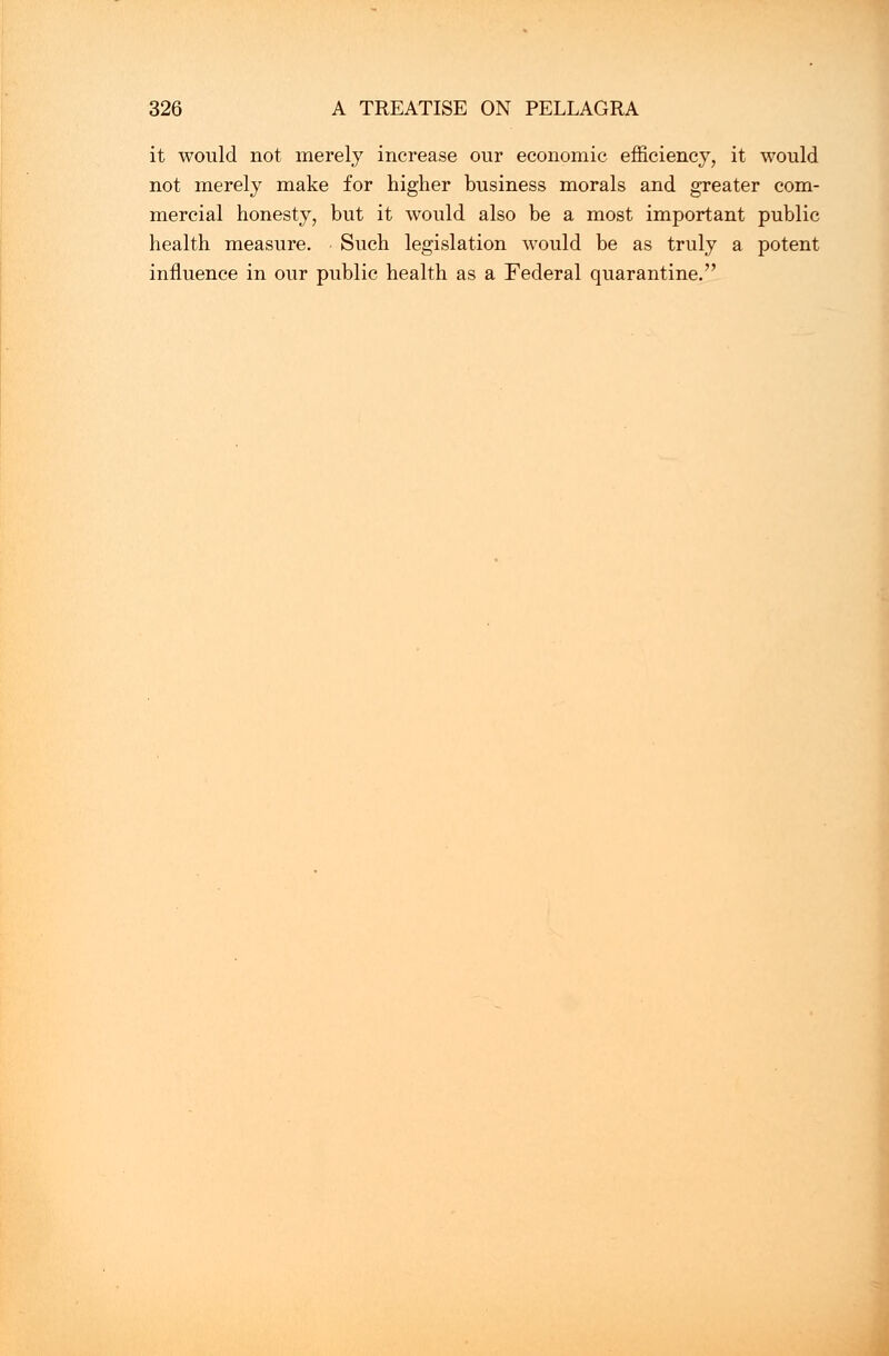 it would not merely increase our economic efficiency, it would not merely make for higher business morals and greater com- mercial honesty, but it would also be a most important public health measure. Such legislation would be as truly a potent influence in our public health as a Federal quarantine.