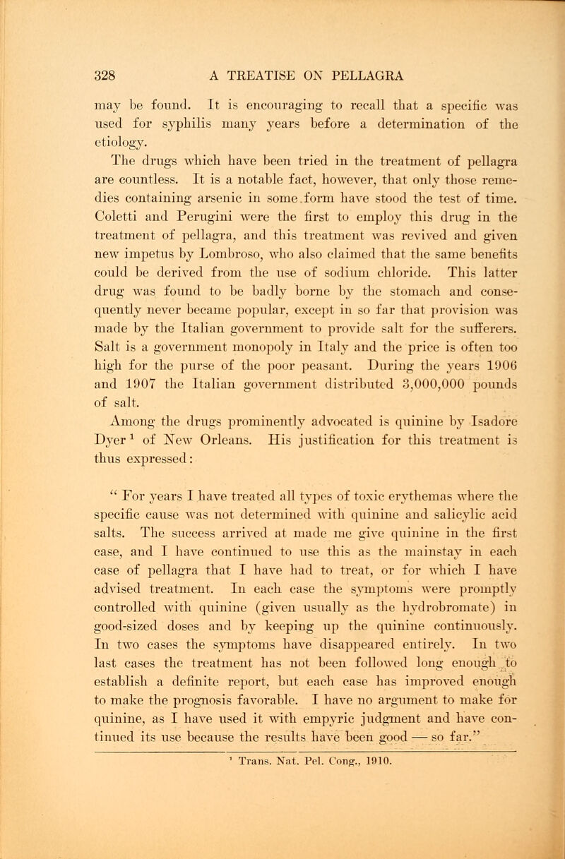 may be found. It is encouraging to recall that a specific was used for syphilis many years before a determination of the etiology. The drugs which have been tried in the treatment of pellagra are countless. It is a notable fact, however, that only those reme- dies containing arsenic in some.form have stood the test of time. Coletti and Perugini were the first to employ this drug in the treatment of pellagra, and this treatment was revived and given new impetus by Lombroso, who also claimed that the same benefits could be derived from the use of sodium chloride. This latter drug was found to be badly borne by the stomach and conse- quently never became popular, except in so far that provision was made by the Italian government to provide salt for the sufferers. Salt is a government monopoly in Italy and the price is often too high for the purse of the poor peasant. During the years 1006 and 1007 the Italian government distributed 3,000,000 pounds of salt. Among the drugs prominently advocated is quinine by Isadore Dyer * of New Orleans. His justification for this treatment is thus expressed:  For years I have treated all types of toxic erythemas where the specific cause was not determined with quinine and salicylic acid salts. The success arrived at made me give quinine in the first case, and I have continued to use this as the mainstay in each case of pellagra that I have had to treat, or for which I have advised treatment. In each case the symptoms were promptly controlled with quinine (given usually as the hydrobromate) in good-sized doses and by keeping up the quinine continuously. In two cases the symptoms have disappeared entirely. In two last cases the treatment has not been followed long enough to establish a definite report, but each case has improved enough to make the prognosis favorable. I have no argument to make for quinine, as I have used it with empyric judgment and have con- tinued its use because the results have been good — so far. 1 Trans. Nat. Pel. Cong., 1910.