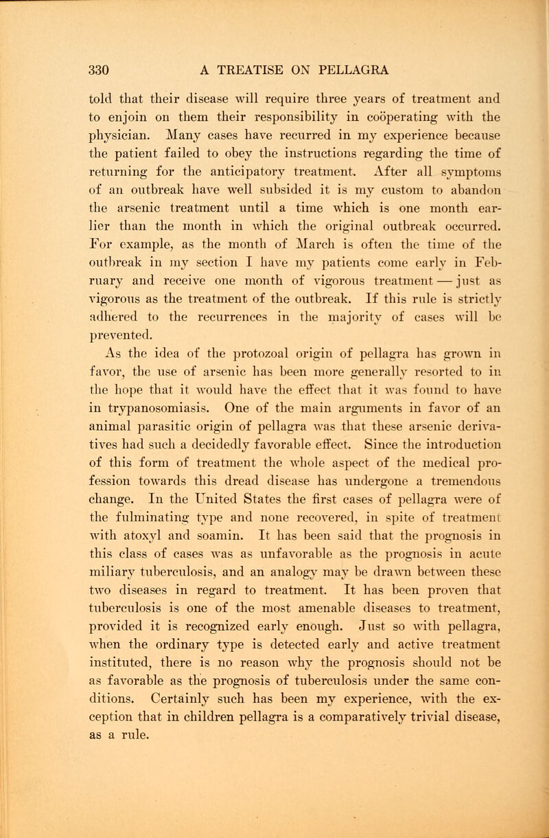 told that their disease will require three years of treatment and to enjoin on them their responsibility in cooperating with the physician. Many cases have recurred in my experience because the patient failed to obey the instructions regarding the time of returning for the anticipatory treatment. After all symptoms of an outbreak have well subsided it is my custom to abandon the arsenic treatment until a time which is one month ear- lier than the month in which the original outbreak occurred. For example, as the month of March is often the time of the outbreak in my section I have my patients come early in Feb- ruary and receive one month of vigorous treatment — just as vigorous as the treatment of the outbreak. If this rule is strictly adhered to the recurrences in the majority of cases will be prevented. As the idea of the protozoal origin of pellagra has grown in favor, the use of arsenic has been more generally resorted to in the hope that it would have the effect that it was found to have in trypanosomiasis. One of the main arguments in favor of an animal parasitic origin of pellagra was that these arsenic deriva- tives had such a decidedly favorable effect. Since the introduction of this form of treatment the whole aspect of the medical pro- fession towards this dread disease has undergone a tremendous change. In the United States the first cases of pellagra were of the fulminating type and none recovered, in spite of treatment with atoxyl and soamin. It has been said that the prognosis in this class of cases was as unfavorable as the prognosis in acute miliary tuberculosis, and an analogy may be drawn between these two diseases in regard to treatment. It has been proven that tuberculosis is one of the most amenable diseases to treatment, provided it is recognized early enough. Just so with pellagra, when the ordinary type is detected early and active treatment instituted, there is no reason why the prognosis should not be as favorable as the prognosis of tuberculosis under the same con- ditions. Certainly such has been my experience, with the ex- ception that in children pellagra is a comparatively trivial disease, as a rule.