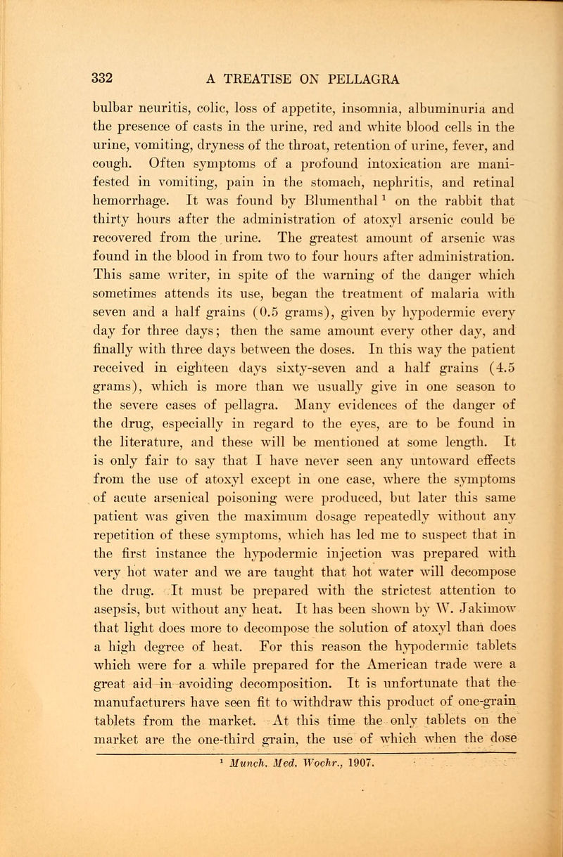 bulbar neuritis, colic, loss of appetite, insomnia, albuminuria and the presence of casts in the urine, red and white blood cells in the urine, vomiting, dryness of the throat, retention of urine, fever, and cough. Often symptoms of a profound intoxication are mani- fested in vomiting, pain in the stomach, nephritis, and retinal hemorrhage. It was found by Blumenthal1 on the rabbit that thirty hours after the administration of atoxyl arsenic could be recovered from the urine. The greatest amount of arsenic was found in the blood in from two to four hours after administration. This same writer, in spite of the warning of the danger which sometimes attends its use, began the treatment of malaria with seven and a half grains (0.5 grams), given by hypodermic every clay for three days; then the same amount every other day, and finally with three days between the doses. In this way the patient received in eighteen days sixty-seven and a half grains (4.5 grams), which is more than we usually give in one season to the severe cases of pellagra. Many evidences of the danger of the drug, especially in regard to the eyes, are to be found in the literature, and these will be mentioned at some length. It is only fair to say that I have never seen any untoward effects from the use of atoxyl except in one case, where the symptoms of acute arsenical poisoning were produced, but later this same patient was given the maximum dosage repeatedly without any repetition of these symptoms, which has led me to suspect that in the first instance the hypodermic injection was prepared with very hot water and we are taught that hot water will decompose the drug. It must be prepared with the strictest attention to asepsis, but without any heat. It has been shown by W. Jakimow that light does more to decompose the solution of atoxyl than does a high degree of heat. For this reason the hypodermic tablets which were for a while prepared for the American trade were a great aid in avoiding decomposition. It is unfortunate that the manufacturers have seen fit to withdraw this product of one-grain tablets from the market. At this time the only tablets on the market are the one-third grain, the use of which when the close 1 Munch, Med, Wochr., 1907.