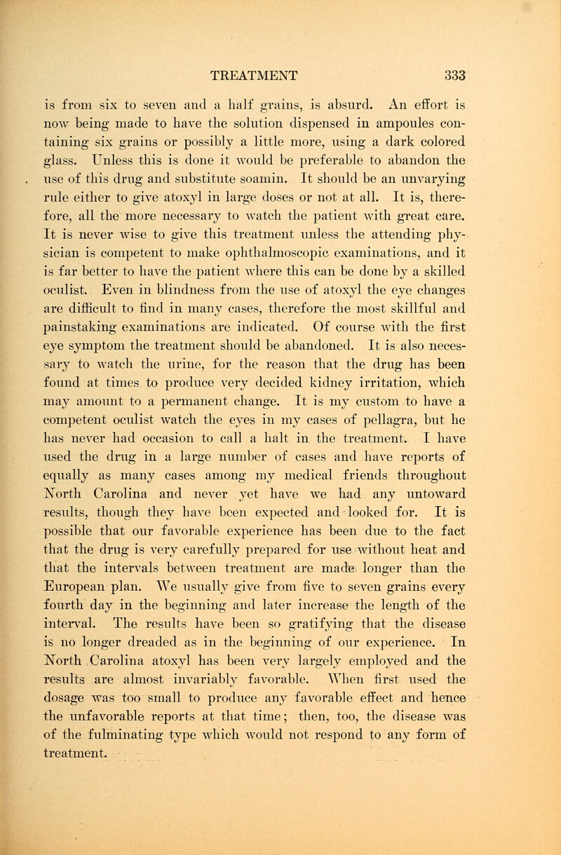 is from six to seven and a half grains, is absurd. An effort is now being made to have the solution dispensed in ampoules con- taining six grains or possibly a little more, using a dark colored glass. Unless this is done it would be preferable to abandon the use of this drug and substitute soamin. It should be an unvarying rule either to give atoxyl in large doses or not at all. It is, there- fore, all the more necessary to watch the patient with great care. It is never wise to give this treatment unless the attending phy- sician is competent to make ophthalmoscopic examinations, and it is far better to have the patient where this can be done by a skilled oculist. Even in blindness from the use of atoxyl the eye changes are difficult to find in many cases, therefore the most skillful and painstaking examinations are indicated. Of course with the first eye symptom the treatment should be abandoned. It is also neces- sary to watch the urine, for the reason that the drug has been found at times to produce very decided kidney irritation, which may amount to a permanent change. It is my custom to have a competent oculist watch the eyes in my cases of pellagra, but he has never had occasion to call a halt in the treatment. I have used the drug in a large number of cases and have reports of equally as many cases among my medical friends throughout North Carolina and never yet have we had any untoward results, though they have been expected and looked for. It is possible that our favorable experience has been due to the fact that the drug is very carefully prepared for use without heat and that the intervals between treatment are made; longer than the European plan. We usually give from five to seven grains every fourth day in the beginning and later increase the length of the interval. The results have been so gratifying that the disease is no longer dreaded as in the beginning of our experience. In North Carolina atoxyl has been very largely employed and the results are almost invariably favorable. When first used the dosage was too small to produce any favorable effect and hence the unfavorable reports at that time; then, too, the disease was of the fulminating type which would not respond to any form of treatment. ■ • - - .