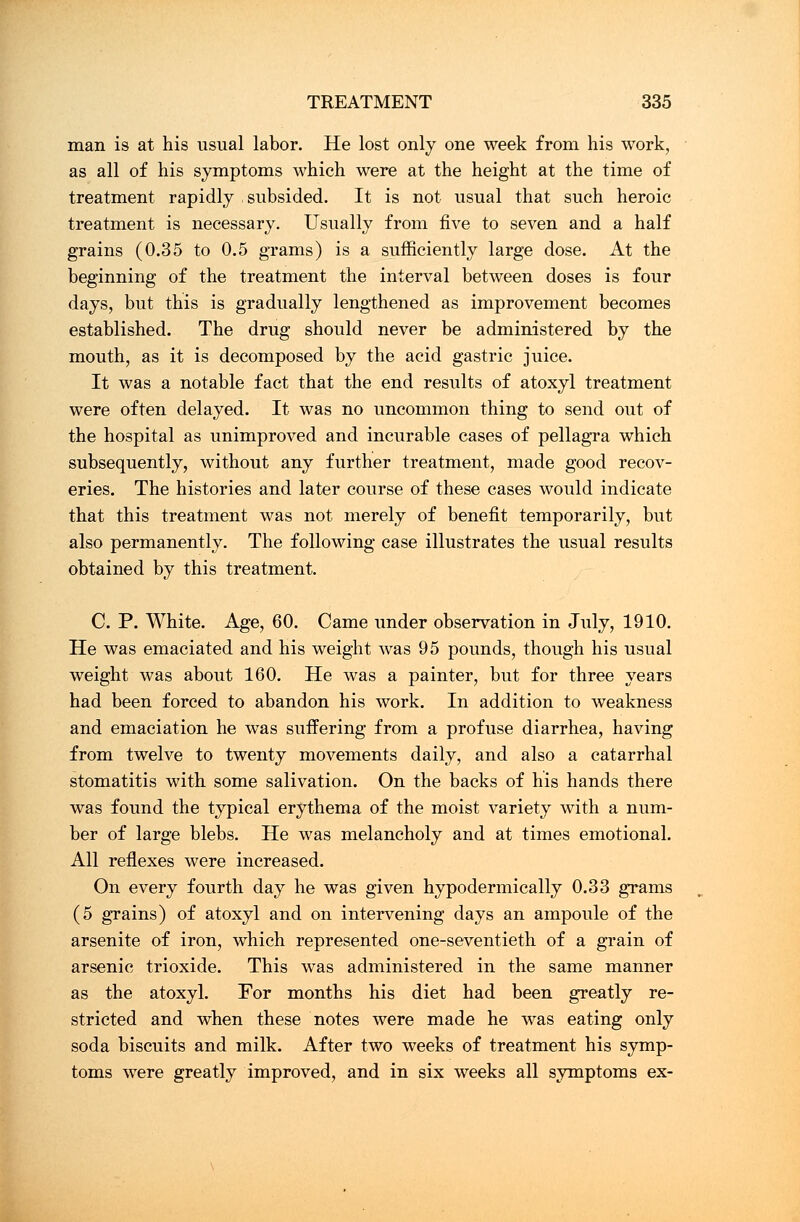 man is at his usual labor. He lost only one week from his work, as all of his symptoms which were at the height at the time of treatment rapidly subsided. It is not usual that such heroic treatment is necessary. Usually from five to seven and a half grains (0.35 to 0.5 grams) is a sufficiently large dose. At the beginning of the treatment the interval between doses is four days, but this is gradually lengthened as improvement becomes established. The drug should never be administered by the mouth, as it is decomposed by the acid gastric juice. It was a notable fact that the end results of atoxyl treatment were often delayed. It was no uncommon thing to send out of the hospital as unimproved and incurable cases of pellagra which subsequently, without any further treatment, made good recov- eries. The histories and later course of these cases would indicate that this treatment was not merely of benefit temporarily, but also permanently. The following case illustrates the usual results obtained by this treatment. C. P. White. Age, 60. Came under observation in July, 1910. He was emaciated and his weight was 95 pounds, though his usual weight was about 160. He was a painter, but for three years had been forced to abandon his work. In addition to weakness and emaciation he was suffering from a profuse diarrhea, having from twelve to twenty movements daily, and also a catarrhal stomatitis with some salivation. On the backs of his hands there was found the typical erythema of the moist variety with a num- ber of large blebs. He was melancholy and at times emotional. All reflexes were increased. On every fourth day he was given hypodermically 0.33 grams (5 grains) of atoxyl and on intervening days an ampoule of the arsenite of iron, which represented one-seventieth of a grain of arsenic trioxide. This was administered in the same manner as the atoxyl. For months his diet had been greatly re- stricted and when these notes were made he was eating only soda biscuits and milk. After two weeks of treatment his symp- toms were greatly improved, and in six weeks all symptoms ex-