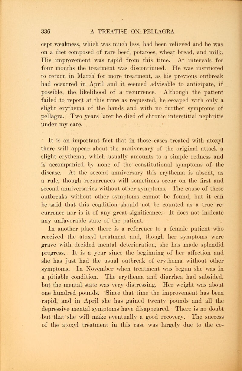 cept weakness, which was much less, had been relieved and he was on a diet composed of rare beef, potatoes, wheat bread, and milk. His improvement was rapid from this time. At intervals for four months the treatment was discontinued. He was instructed to return in March for more treatment, as his previous outbreak had occurred in April and it seemed advisable to anticipate, if possible, the likelihood of a recurrence. Although the patient failed to report at this time as requested, he escaped with only a slight erythema of the hands and with no further symptoms of pellagra. Two years later he died of chronic interstitial nephritis under my care. It is an important fact that in those cases treated with atoxyl there will appear about the anniversary of the original attack a slight erythema, which usually amounts to a simple redness and is accompanied by none of the constitutional symptoms of the disease. At the second anniversary this erythema is absent, as a rule, though recurrences will sometimes occur on the first and second anniversaries without other symptoms. The cause of these outbreaks without other symptoms cannot be found, but it can be said that this condition should not be counted as a true re- currence nor is it of any great significance. It does not indicate any unfavorable state of the patient. In another place there is a reference to a female patient who received the atoxyl treatment and, though her symptoms were grave with decided mental deterioration, she has made splendid progress. It is a year since the beginning of her affection and she has just had the usual outbreak of erythema without other symptoms. In November when treatment was begun she was in a pitiable condition. The erythema and diarrhea had subsided, but the mental state was very distressing. Her weight was about one hundred pounds. Since that time the improvement has been rapid, and in April she has gained twenty pounds and all the depressive mental symptoms have disappeared. There is no doubt but that she will make eventually a good recovery. The success of the atoxyl treatment in this case was largely due to the co-