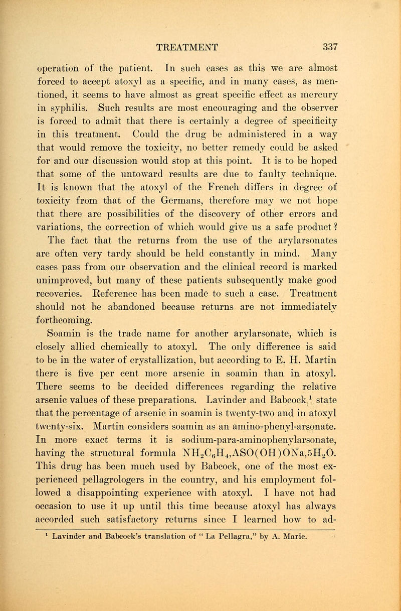 operation of the patient. In such cases as this we are almost forced to accept atoxyl as a specific, and in many cases, as men- tioned, it seems to have almost as great specific effect as mercury in syphilis. Such results are most encouraging and the observer is forced to admit that there is certainly a degree of specificity in this treatment. Could the drug be administered in a way that would remove the toxicity, no better remedy could be asked for and our discussion would stop at this point. It is to be hoped that some of the untoward results are due to faulty technique. It is known that the atoxyl of the French differs in degree of toxicity from that of the Germans, therefore may we not hope that there are possibilities of the discovery of other errors and variations, the correction of which would give us a safe product \ The fact that the returns from the use of the arylarsonates are often very tardy should be held constantly in mind. Many cases pass from our observation and the clinical record is marked unimproved, but many of these patients subsequently make good recoveries. Reference has been made to such a case. Treatment should not be abandoned because returns are not immediately forthcoming. Soamin is the trade name for another arylarsonate, which is closely allied chemically to atoxyl. The only difference is said to be in the water of crystallization, but according to E. H. Martin there is five per cent more arsenic in soamin than in atoxyl. There seems to be decided differences regarding the relative arsenic values of these preparations. Lavinder and Babcock1 state that the percentage of arsenic in soamin is twenty-two and in atoxyl twenty-six. Martin considers soamin as an amino-phenyl-arsonate. In more exact terms it is sodium-para-aminophenylarsonate, having the structural formula NH2C6H4,ASO(OH)ONa,5H20. This drug has been much used by Babcock, one of the most ex- perienced pellagrologers in the country, and his employment fol- lowed a disappointing experience with atoxyl. I have not had occasion to use it up until this time because atoxyl has always accorded such satisfactory returns since I learned how to ad- 1 Lavinder and Babcock's translation of  La Pellagra, by A. Marie.