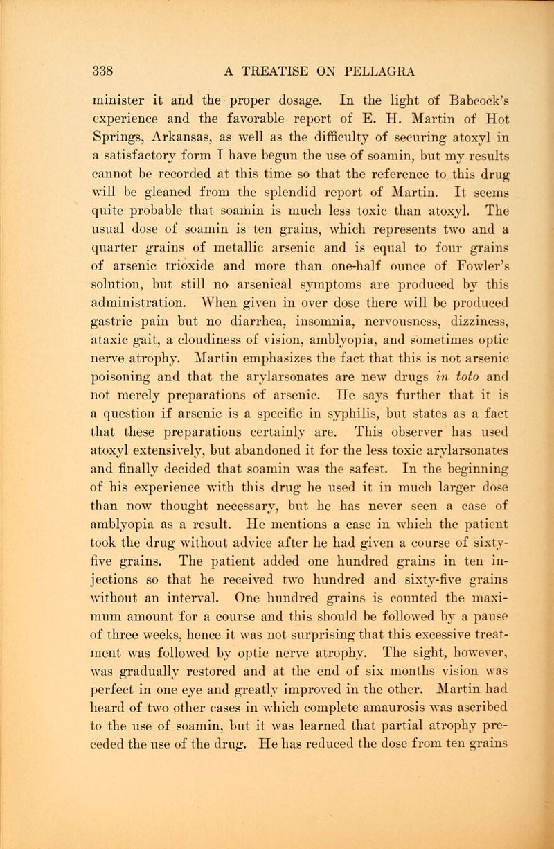 minister it and the proper dosage. In the light of Babcock's experience and the favorable report of E. H. Martin of Hot Springs, Arkansas, as well as the difficulty of securing atoxyl in a satisfactory form I have begun the use of soamin, but my results cannot be recorded at this time so that the reference to this drug will be gleaned from the splendid report of Martin. It seems quite probable that soamin is much less toxic than atoxyl. The usual dose of soamin is ten grains, which represents two and a quarter grains of metallic arsenic and is equal to four grains of arsenic trioxide and more than one-half ounce of Fowler's solution, but still no arsenical symptoms are produced by this administration. When given in over dose there will be produced gastric pain but no diarrhea, insomnia, nervousness, dizziness, ataxic gait, a cloudiness of vision, amblyopia, and sometimes optic nerve atrophy. Martin emphasizes the fact that this is not arsenic poisoning and that the arylarsonates are new drugs in toto and not merely preparations of arsenic. He says further that it is a question if arsenic is a specific in syphilis, but states as a fact that these preparations certainly are. This observer has used atoxyl extensively, but abandoned it for the less toxic arylarsonates and finally decided that soamin was the safest. In the beginning of his experience with this drug he used it in much larger dose than now thought necessary, but he has never seen a case of amblyopia as a result. He mentions a case in which the patient took the drug without advice after he had given a course of sixty- five grains. The patient added one hundred grains in ten in- jections so that he received two hundred and sixty-five grains without an interval. One hundred grains is counted the maxi- mum amount for a course and this should be followed by a pause of three weeks, hence it was not surprising that this excessive treat- ment was followed by optic nerve atrophy. The sight, however, was gradually restored and at the end of six months vision was perfect in one eye and greatly improved in the other. Martin had heard of two other cases in which complete amaurosis was ascribed to the use of soamin, but it was learned that partial atrophy pre- ceded the use of the drug;. He has reduced the dose from ten ajains