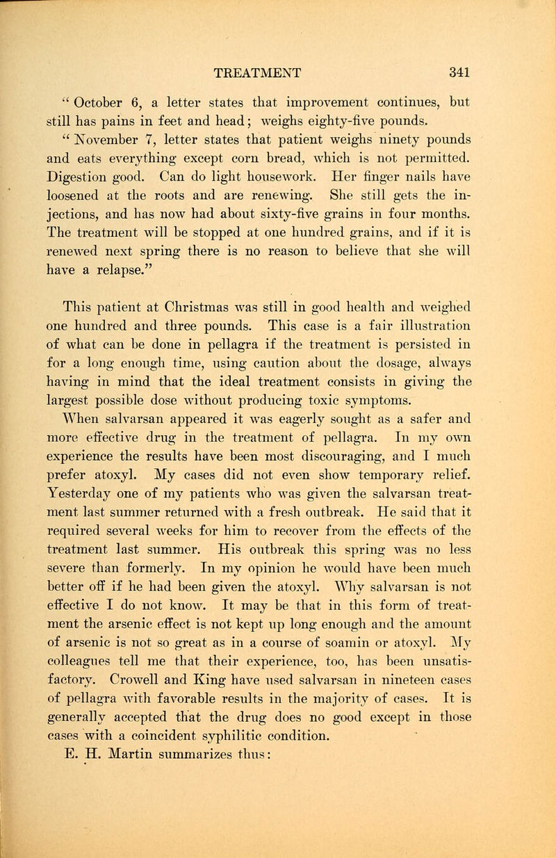  October 6, a letter states that improvement continues, but still has pains in feet and head; weighs eighty-five pounds.  November 7, letter states that patient weighs ninety pounds and eats everything except corn bread, which is not permitted. Digestion good. Can do light housework. Her finger nails have loosened at the roots and are renewing. She still gets the in- jections, and has now had about sixty-five grains in four months. The treatment will be stopped at one hundred grains, and if it is renewed next spring there is no reason to believe that she will have a relapse. This patient at Christmas was still in good health and weighed one hundred and three pounds. This case is a fair illustration of what can be done in pellagra if the treatment is persisted in for a long enough time, using caution about the dosage, always having in mind that the ideal treatment consists in giving the largest possible dose without producing toxic symptoms. When salvarsan appeared it was eagerly sought as a safer and more effective drug in the treatment of pellagra. In my own experience the results have been most discouraging, and I much prefer atoxyl. My cases did not even show temporary relief. Yesterday one of my patients who was given the salvarsan treat- ment last summer returned with a fresh outbreak. He said that it required several weeks for him to recover from the effects of the treatment last summer. His outbreak this spring was no less severe than formerly. In my opinion he would have been much better off if he had been given the atoxyl. Why salvarsan is not effective I do not know. It may be that in this form of treat- ment the arsenic effect is not kept up long enough and the amount of arsenic is not so great as in a course of soamin or atoxyl. My colleagues tell me that their experience, too, has been unsatis- factory. Crowell and King have used salvarsan in nineteen cases of pellagra with favorable results in the majority of cases. It is generally accepted that the drug does no good except in those cases with a coincident syphilitic condition. E. H. Martin summarizes thus: