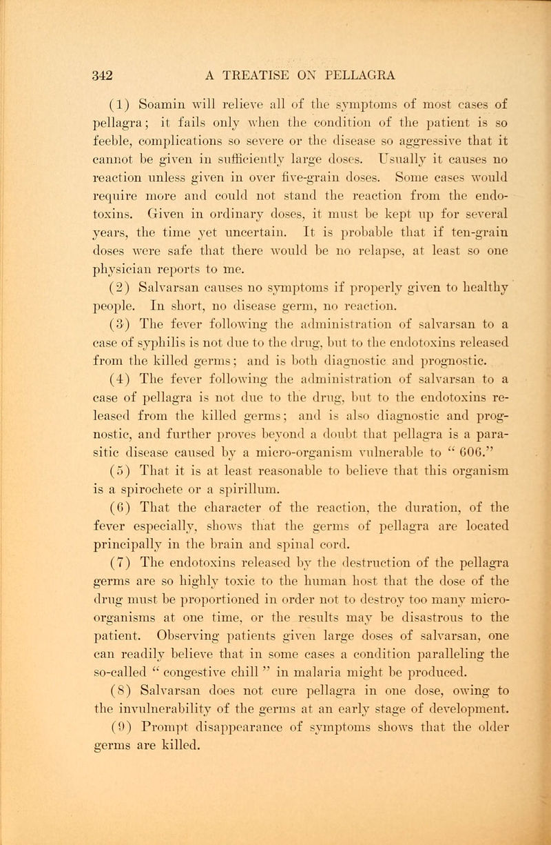 (1) Soamin will relieve all of the symptoms of most cases of pellagra; it fails only when the condition of the patient is so feeble, complications so severe or the disease so aggressive that it cannot be given in sufficiently large doses. Usually it causes no reaction unless given in over five-grain doses. Some cases would require more and could not stand the reaction from the endo- toxins. Given in ordinary doses, it must be kept up for several years, the time yet uncertain. It is probable that if ten-grain doses were safe that there would be no relapse, at least so one physician reports to me. (2) Salvarsan causes no symptoms if properly given to healthy people. In short, no disease germ, no reaction. (3) The fever following the administration of salvarsan to a case of syphilis is not due to the drug, but to the endotoxins released from the killed germs; and is both diagnostic and prognostic. (4) The fever following the administration of salvarsan to a case of pellagra is not due to the drug, but to the endotoxins re- leased from the killed germs; and is also diagnostic and prog- nostic, and further proves beyond a doubt that pellagra is a para- sitic disease caused by a micro-organism vulnerable to  GOG. (5) That it is at least reasonable to believe that this organism is a spirochete or a spirillum. (G) That the character of the reaction, the duration, of the fever especially, shows that the germs of pellagra are located principally in the brain and spinal cord. (7) The endotoxins released by the destruction of the pellagra germs are so highly toxic to the human host that the dose of the drug must be proportioned in order not to destroy too many micro- organisms at one time, or the results may be disastrous to the patient. Observing patients given large doses of salvarsan, one can readily believe that in some cases a condition paralleling the so-called  congestive chill  in malaria might be produced. (8) Salvarsan does not cure pellagra in one dose, owing to the invulnerability of the germs at an early stage of development. (9) Prompt disappearance of symptoms shows that the older germs are killed.