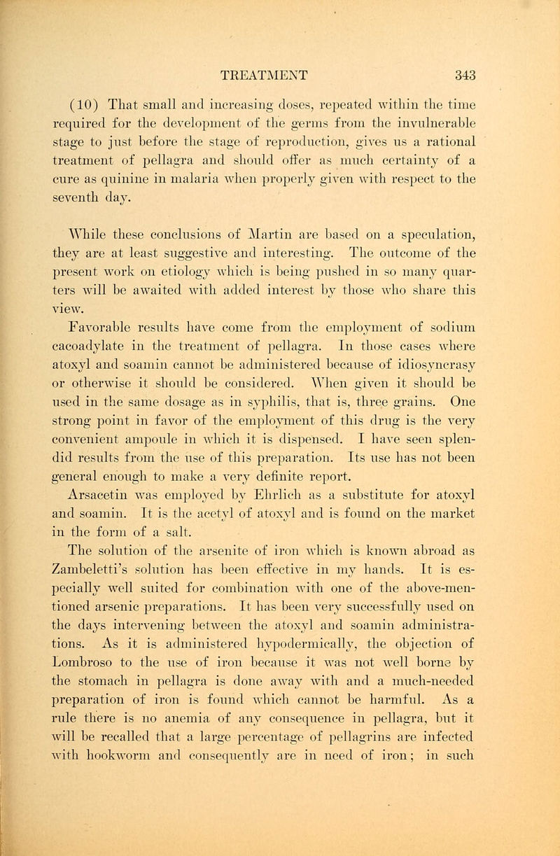 (10) That small and increasing doses, repeated within the time required for the development of the germs from the invulnerable stage to just before the stage of reproduction, gives us a rational treatment of pellagra and should offer as much certainty of a cure as quinine in malaria when properly given with respect to the seventh day. While these conclusions of Martin are based on a speculation, they are at least suggestive and interesting. The outcome of the present work on etiology which is being pushed in so many quar- ters will be awaited with added interest by those who share this view. Favorable results have come from the employment of sodium cacoadylate in the treatment of pellagra. In those cases where atoxyl and soamin cannot be administered because of idiosyncrasy or otherwise it should be considered. When given it should be used in the same dosage as in syphilis, that is, three grains. One strong point in favor of the employment of this drug is the very convenient ampoule in which it is dispensed. I have seen splen- did results from the use of this preparation. Its use has not been general enough to make a very definite report. Arsacetin was employed by Ehrlich as a substitute for atoxyl and soamin. It is the acetyl of atoxyl and is found on the market in the form of a salt. The solution of the arsenite of iron which is known abroad as Zambeletti's solution has been effective in my hands. It is es- pecially well suited for combination with one of the above-men- tioned arsenic preparations. It has been very successfully used on the days intervening between the atoxyl and soamin administra- tions. As it is administered hypodermically, the objection of Lombroso to the use of iron because it was not well borne by the stomach in pellagra is done away with and a much-needed preparation of iron is found which cannot be harmful. As a rule there is no anemia of any consequence in pellagra, but it will be recalled that a large percentage of pellagrins are infected with hookworm and consequently are in need of iron; in such