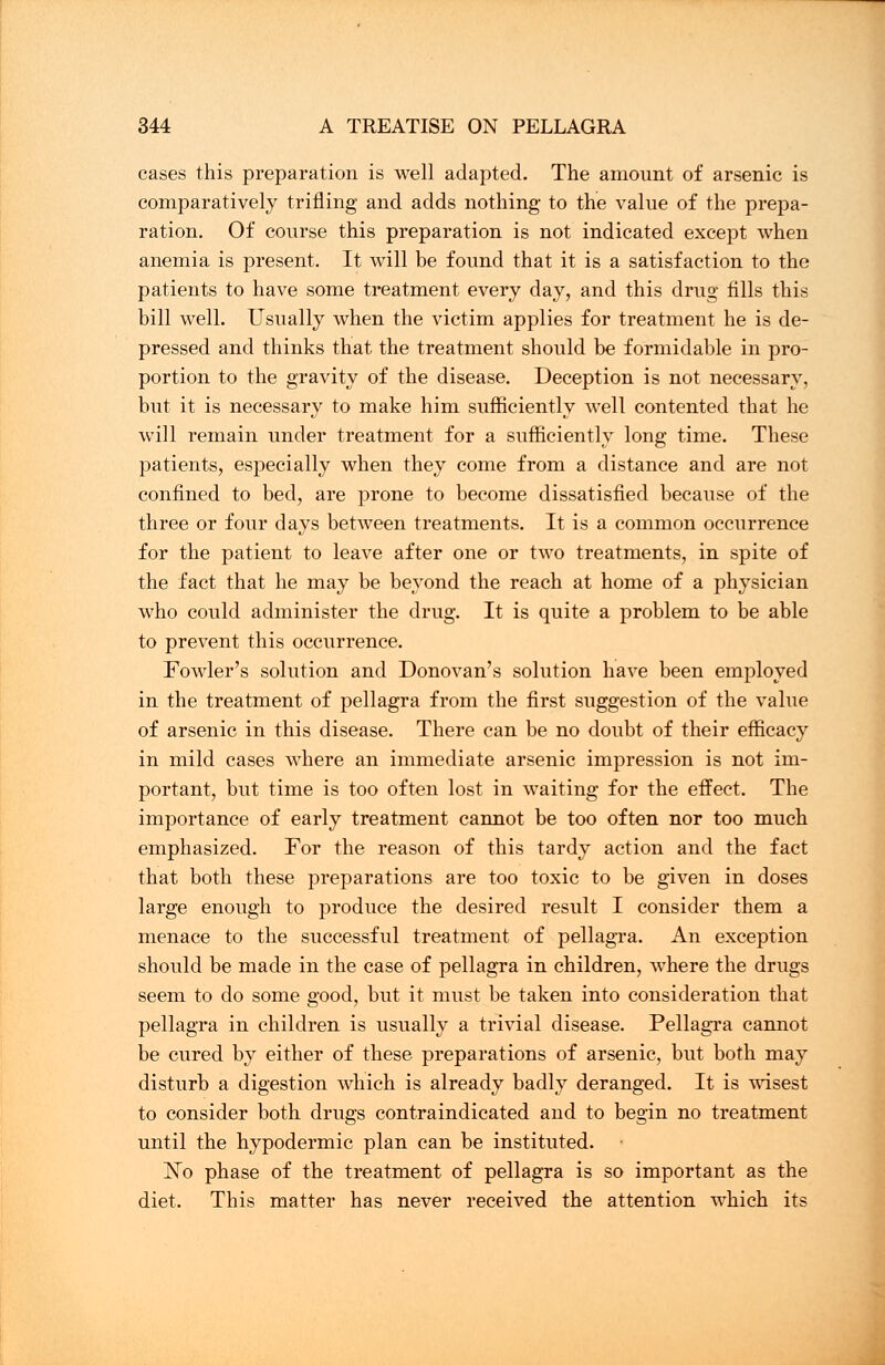 cases this preparation is well adapted. The amount of arsenic is comparatively trifling and adds nothing to the value of the prepa- ration. Of course this preparation is not indicated except when anemia is present. It will be found that it is a satisfaction to the patients to have some treatment every day, and this drug fills this bill well. Usually when the victim applies for treatment he is de- pressed and thinks that the treatment should be formidable in pro- portion to the gravity of the disease. Deception is not necessary, but it is necessary to make him sufficiently well contented that he will remain under treatment for a sufficiently long time. These patients, especially when they come from a distance and are not confined to bed, are prone to become dissatisfied because of the three or four days between treatments. It is a common occurrence for the patient to leave after one or two treatments, in spite of the fact that he may be beyond the reach at home of a physician who could administer the drug. It is quite a problem to be able to prevent this occurrence. Fowler's solution and Donovan's solution have been employed in the treatment of pellagra from the first suggestion of the value of arsenic in this disease. There can be no doubt of their efficacy in mild cases where an immediate arsenic impression is not im- portant, but time is too often lost in waiting for the effect. The importance of early treatment cannot be too often nor too much emphasized. For the reason of this tardy action and the fact that both these preparations are too toxic to be given in doses large enough to produce the desired result I consider them a menace to the successful treatment of pellagra. An exception should be made in the case of pellagra in children, where the drugs seem to do some good, but it must be taken into consideration that pellagra in children is usually a trivial disease. Pellagra cannot be cured by either of these preparations of arsenic, but both may disturb a digestion which is already badly deranged. It is wisest to consider both drugs contraindicated and to begin no treatment until the hypodermic plan can be instituted. No phase of the treatment of pellagra is so important as the diet. This matter has never received the attention which its