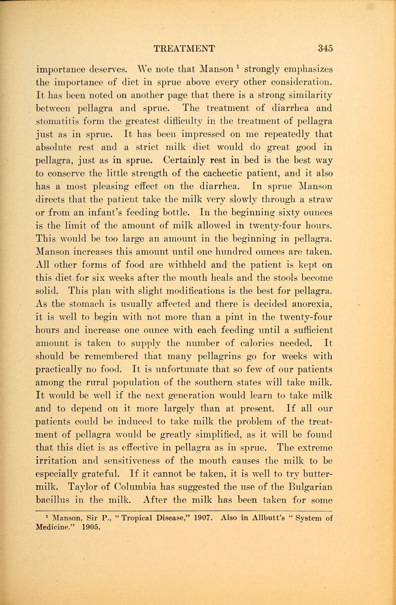 importance deserves. We note that Manson * strongly emphasizes the importance of diet in sprue above every other consideration. It has been noted on another page that there is a strong similarity between pellagra and sprue. The treatment of diarrhea and stomatitis form the greatest difficulty in the treatment of pellagra just as in sprue. It has been impressed on me repeatedly that absolute rest and a strict milk diet would do great good in pellagra, just as in sprue. Certainly rest in bed is the best way to conserve the little strength of the cachectic patient, and it also has a most pleasing effect on the diarrhea. In sprue Manson directs that the patient take the milk very slowly through a straw or from an infant's feeding bottle. In the beginning sixty ounces is the limit of the amount of milk allowed in twenty-four hours. This would be too large an amount in the beginning in pellagra. Manson increases this amount until one hundred ounces are taken. All other forms of food are withheld and the patient is kept on this diet-for six weeks after the mouth heals and the stools become solid. This plan with slight modifications is the best for pellagra. As the stomach is usually affected and there is decided anorexia, it is well to begin with not more than a pint in the twenty-four hours and increase one ounce with each feeding until a sufficient amount is taken to supply the number of calories needed. It should be remembered that many pellagrins go for weeks with practically no food. It is unfortunate that so few of our patients among the rural population of the southern states will take milk. It would be well if the next generation would learn to take milk and to depend on it more largely than at present. If all our patients could be induced to take milk the problem of the treat- ment of pellagra would be greatly simplified, as it will be found that this diet is as effective in pellagra as in sprue. The extreme irritation and sensitiveness of the mouth causes the milk to be especially grateful. If it cannot be taken, it is well to try butter- milk. Taylor of Columbia has suggested the use of the Bulgarian bacillus in the milk. After the milk has been taken for some 1 Manson, Sir P.,  Tropical Disease, 1907. Also in Allbutt's  System of Medicine. 1905.