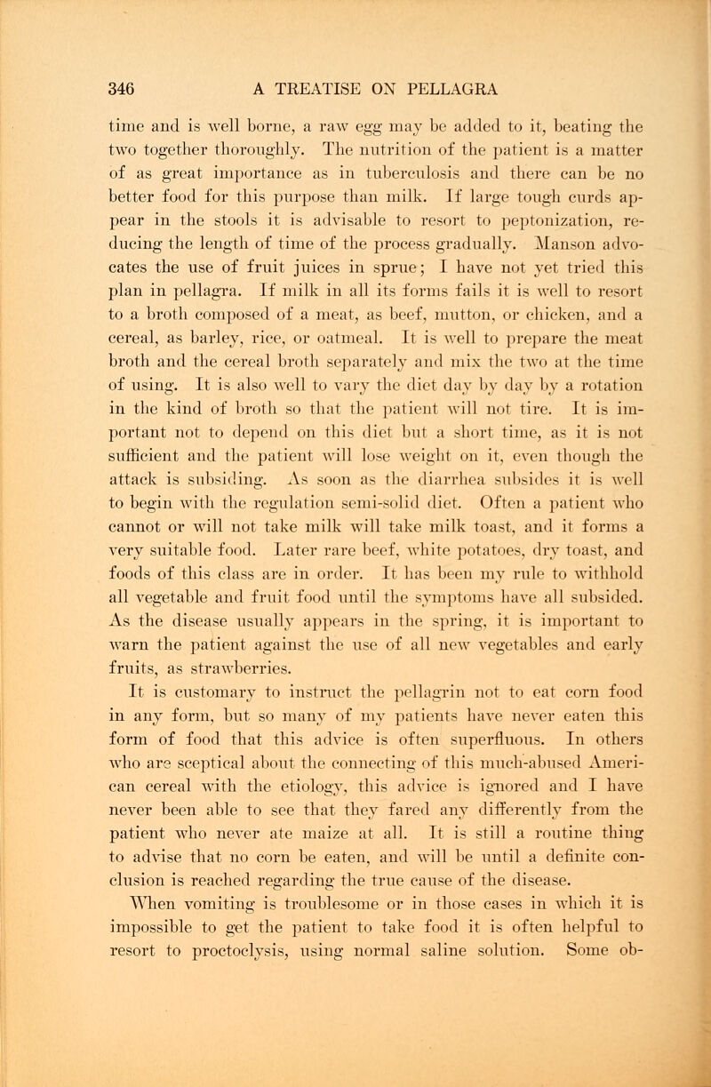 time and is well borne, a raw egg may be added to it, beating the two together thoroughly. The nutrition of the patient is a matter of as great importance as in tuberculosis and there can be no better food for this purpose than milk. If large tough curds ap- pear in the stools it is advisable to resort to peptonization, re- ducing the length of time of the process gradually. Manson advo- cates the use of fruit juices in sprue; I have not yet tried this plan in pellagra. If milk in all its forms fails it is well to resort to a broth composed of a meat, as beef, mutton, or chicken, and a cereal, as barley, rice, or oatmeal. It is well to prepare the meat broth and the cereal broth separately and mix the two at the time of using. It is also well to vary the diet day by day by a rotation in the kind of broth so that the patient will not tire. It is im- portant not to depend on this diet but a short time, as it is not sufficient and the patient will lose weight on it, even though the attack is subsiding. As soon as the diarrhea subsides it is well to begin with the regulation semi-solid diet. Often a patient who cannot or will not take milk will take milk toast, and it forms a very suitable food. Later rare beef, Avhite potatoes, dry toast, and foods of this class are in order. It has been my rule to withhold all vegetable and fruit food until the symptoms have all subsided. As the disease usually appears in the spring, it is important to warn the patient against the use of all new vegetables and early fruits, as strawberries. It is customary to instruct the pellagrin not to eat corn food in any form, but so many of my patients have never eaten this form of food that this advice is often superfluous. In others who are sceptical about the connecting of this much-abused Ameri- can cereal with the etiology, this advice is ignored and I have never been able to see that they fared any differently from the patient who never ate maize at all. It is still a routine thing to advise that no corn be eaten, and will be until a definite con- clusion is reached regarding the true cause of the disease. When vomiting is troublesome or in those cases in which it is impossible to get the patient to take food it is often helpful to resort to proctoclysis, using normal saline solution. Some ob-