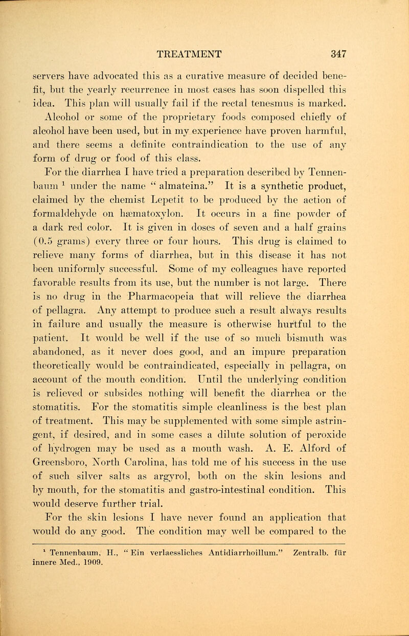 servers have advocated this as a curative measure of decided bene- fit, but the yearly recurrence in most cases has soon dispelled this idea. This plan will usually fail if the rectal tenesmus is marked. Alcohol or some of the proprietary foods composed chiefly of alcohol have been used, but in my experience have proven harmful, and there seems a definite contraindication to the use of any form of drug or food of this class. For the diarrhea I have tried a preparation described by Tennen- baum * under the name  almateina. It is a synthetic product, claimed by the chemist Lepetit to be produced by the action of formaldehyde on hsematoxylon. It occurs in a fine powder of a dark red color. It is given in doses of seven and a half grains (0.5 grams) every three or four hours. This drug is claimed to relieve many forms of diarrhea, but in this disease it has not been uniformly successful. Some of my colleagues have reported favorable results from its use, but the number is not large. There is no drug in the Pharmacopeia that will relieve the diarrhea of pellagra. Any attempt to produce such a result always results in failure and usually the measure is otherwise hurtful to the patient. It would be well if the use of so much bismuth was abandoned, as it never does good, and an impure preparation theoretically would be contraindicated, especially in pellagra, on account of the mouth condition. Until the underlying condition is relieved or subsides nothing will benefit the diarrhea or the stomatitis. For the stomatitis simple cleanliness is the best plan of treatment. This may be supplemented with some simple astrin- gent, if desired, and in some cases a dilute solution of peroxide of hydrogen may be used as a mouth wash. A. E. Alford of Greensboro, North Carolina, has told me of his success in the use of such silver salts as argyrol, both on the skin lesions and by mouth, for the stomatitis and gastro-intestinal condition. This would deserve further trial. For the skin lesions I have never found an application that would do any good. The condition may well be compared to the 1 Tennenbaum, H.,  Ein verlaessliches Antidiarrhoillum. Zentralb. fur innere Med., 1909.