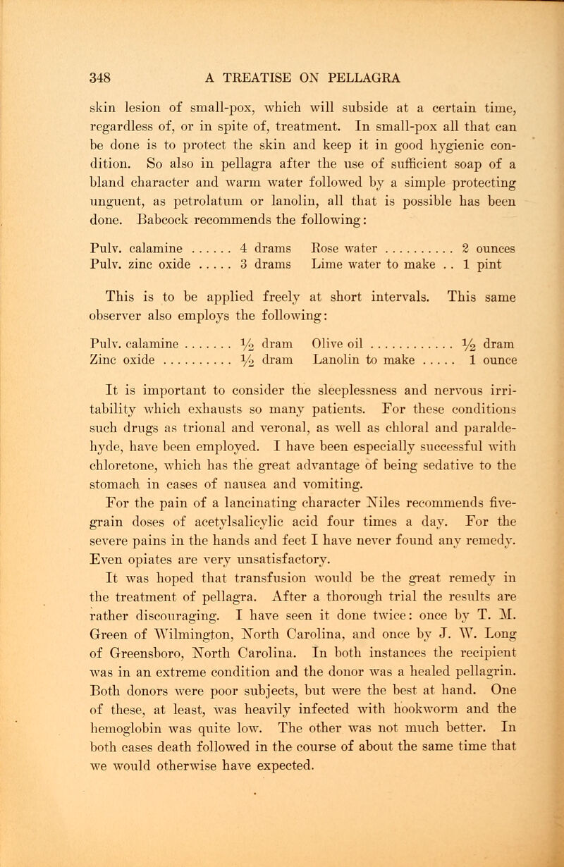 skin lesion of small-pox, which will subside at a certain time, regardless of, or in spite of, treatment. In small-pox all that can be done is to protect the skin and keep it in good hygienic con- dition. So also in pellagra after the use of sufficient soap of a bland character and warm water followed by a simple protecting unguent, as petrolatum or lanolin, all that is possible has been done. Babcock recommends the following: Pulv. calamine 4 drams Rose water 2 ounces Pulv. zinc oxide 3 drams Lime water to make . . 1 pint This is to be applied freely at short intervals. This same observer also employs the following: Pulv. calamine % dram Olive oil % dram Zinc oxide % dram Lanolin to make 1 ounce It is important to consider the sleeplessness and nervous irri- tability which exhausts so many patients. For these conditions such drugs as trional and veronal, as well as chloral and paralde- hyde, have been employed. I have been especially successful with chloretone, which has the great advantage of being sedative to the stomach in cases of nausea and vomiting. For the pain of a lancinating character ISules recommends five- grain doses of acetylsalicylic acid four times a day. For the severe pains in the hands and feet I have never found any remedy. Even opiates are very unsatisfactory. It was hoped that transfusion would be the great remedy in the treatment of pellagra. After a thorough trial the results are rather discouraging. I have seen it done twice: once by T. M. Green of Wilmington, North Carolina, and once by J. W. Long of Greensboro, North Carolina. In both instances the recipient was in an extreme condition and the donor was a healed pellagrin. Both donors were poor subjects, but were the best at hand. One of these, at least, was heavily infected with hookworm and the hemoglobin was quite low. The other was not much better. In both cases death followed in the course of about the same time that we would otherwise have expected.