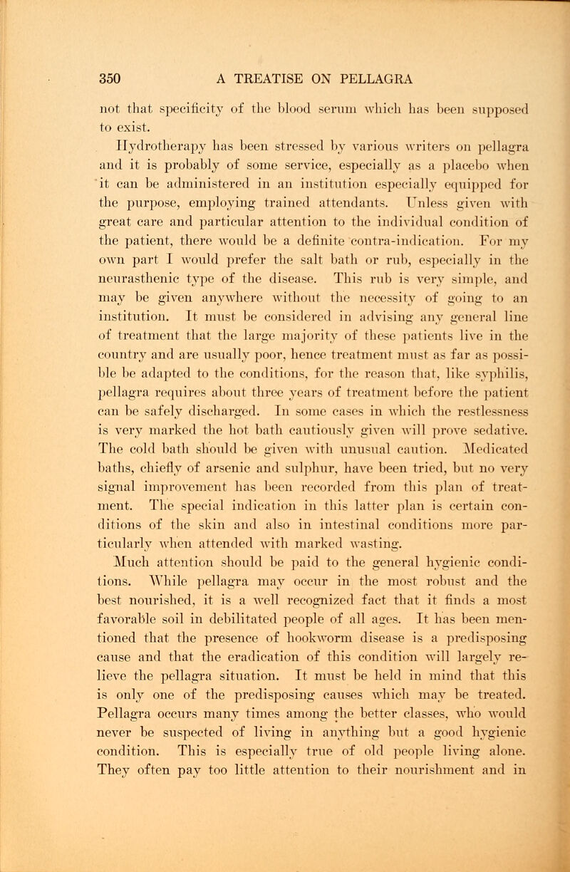 not that specificity of the blood serum which has been supposed to exist. Hydrotherapy has been stressed by various writers on pellagra and it is probably of some service, especially as a placebo when it can be administered in an institution especially equipped for the purpose, employing trained attendants. Unless given with great care and particular attention to the individual condition of the patient, there would be a definite contra-indication. For my own part I would prefer the salt bath or rub, especially in the neurasthenic type of the disease. This rub is very simple, and may be given anywhere without the necessity of going to an institution. It must be considered in advising any general line of treatment that the large majority of these patients live in the country and are usually poor, hence treatment must as far as possi- ble be adapted to the conditions, for the reason that, like syphilis, pellagra requires about three years of treatment before the patient can be safely discharged. In some cases in which the restlessness is very marked the hot bath cautiously given will prove sedative. The cold bath should be given with unusual caution. Medicated baths, chiefly of arsenic and sulphur, have been tried, but no very signal improvement has been recorded from this plan of treat- ment. The special indication in this latter plan is certain con- ditions of the skin and also in intestinal conditions more par- ticularly when attended with marked wasting. Much attention should be paid to the general hygienic condi- tions. While pellagra may occur in the most robust and the best nourished, it is a well recognized fact that it finds a most favorable soil in debilitated people of all ages. It has been men- tioned that the presence of hookworm disease is a predisposing cause and that the eradication of this condition will largely re- lieve the pellagra situation. It must be held in mind that this is only one of the predisposing causes which may be treated. Pellagra occurs many times among the better classes, who would never be suspected of living in anything but a good hygienic condition. This is especially true of old people living alone. They often pay too little attention to their nourishment and in