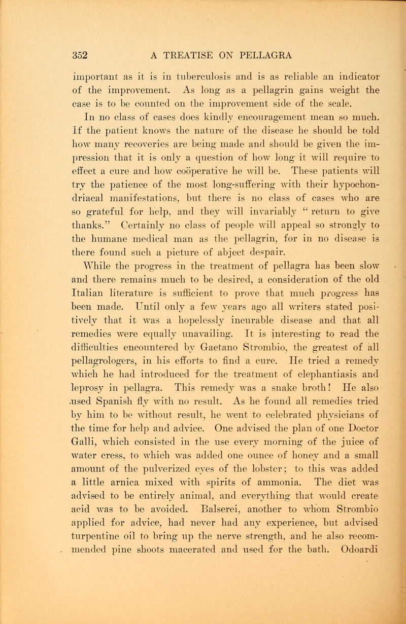 important as it is in tuberculosis and is as reliable an indicator of the improvement. As long as a pellagrin gains weight the case is to be counted on the improvement side of the scale. In no class of cases does kindly encouragement mean so much. If the patient knows the nature of the disease he should be told how many recoveries are being made and should be given the im- pression that it is only a question of how long it will require to effect a cure and how cooperative he will be. These patients will try the patience of the most long-suffering with their hypochon- driacal manifestations, but there is no class of cases who are so grateful for help, and they will invariably  return to give thanks. Certainly no class of people will appeal so strongly to the humane medical man as the pellagrin, for in no disease is there found such a picture of abject despair. While the progress in the treatment of pellagra has been slow and there remains much to be desired, a consideration of the old Italian literature is sufficient to prove that much progress has been made. Until only a few years ago all writers stated posi- tively that it was a hopelessly incurable disease and that all remedies were equally unavailing. It is interesting to read the difficulties encountered by Gaetano Strombio, the greatest of all pellagrologers, in his efforts to find a cure. He tried a remedy which he had introduced for the treatment of elephantiasis and leprosy in pellagra. This remedy was a snake broth! He also .used Spanish fly with no result. As he found all remedies tried by him to be without result, he went to celebrated physicians of the time for help and advice. One advised the plan of one Doctor Galli, which consisted in the use every morning of the juice of water cress, to which was added one ounce of honey and a small amount of the pulverized eyes of the lobster; to this was added a little arnica mixed with spirits of ammonia. The diet was advised to be entirely animal, and everything that would create acid Avas to be avoided. Balserei, another to whom Strombio applied for advice, had never had any experience, but advised turpentine oil to bring up the nerve strength, and he also recom- mended pine shoots macerated and used for the bath. Odoardi