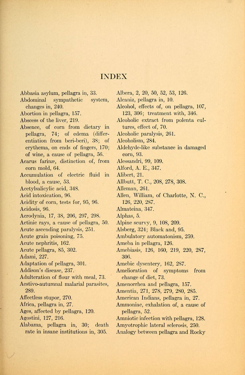 INDEX Abbasia asylum, pellagra in, 33. Abdominal sympathetic system, changes in, 240. Abortion in pellagra, 157. Abscess of the liver, 219. Absence, of corn from dietary in pellagra, 74; of edema (differ- entiation from beri-beri), 38; of erythema, on ends of fingers, 170; of wine, a cause of pellagra, 56. Acarus farinae, distinction of, from corn mold, 64. Accumulation of electric fluid in blood, a cause, 53. Acetylsalicylic acid, 348. Acid intoxication, 96. Acidity of corn, tests for, 95, 96. Acidosis, 96. Acrodynia, 17, 38, 206, 297, 298. Actinic rays, a cause of pellagra, 50. Acute ascending paralysis, 251. Acute grain poisoning, 75. Acute nephritis, 162. Acute pellagra, 85, 302. Adami, 227. Adaptation of pellagra, 301. Addison's disease, 237. Adulteration of flour with meal, 73. Aestivo-autumnal malarial parasites, 289. Affectless stupor, 270. Africa, pellagra in, 27. Ages, affected by pellagra, 120. Agostini, 127, 216. Alabama, pellagra in, 30; death rate in insane institutions in, 305. Albera, 2, 20, 50, 52, 53, 126. Alcaniz, pellagra in, 10. Alcohol, effects of, on pellagra, 107, 123, 306; treatment with, 346. Alcoholic extract from polenta cul- tures, effect of, 70. Alcoholic paralysis, 261. Alcoholism, 284. Aldehyde-like substance in damaged corn, 93. Alessandri, 99, 109. Alford, A. E., 347. Alibert, 21. Allbutt, T. C, 208, 278, 308. Alleman, 261. Allen, William, of Charlotte, N. C, 126, 220, 287. Almateina, 347. Alphas, 5. Alpine scurvy, 9, 108, 209. Alsberg, 324; Black and, 95. Ambulatory automatonism, 259. Ameba in pellagra, 126. Amebiasis, 126, 160, 219, 220, 287, 306. Amebic dysentery, 162, 287. Amelioration of symptoms from change of diet, 73. Amenorrhea and pellagra, 157. Amentia, 271, 278, 279, 280, 285. American Indians, pellagra in, 27. Ammoniac, exhalation of, a cause of pellagra, 52. Amniotic infection with pellagra, 128. Amyotrophic lateral sclerosis, 250. Analogy between pellagra and Rocky