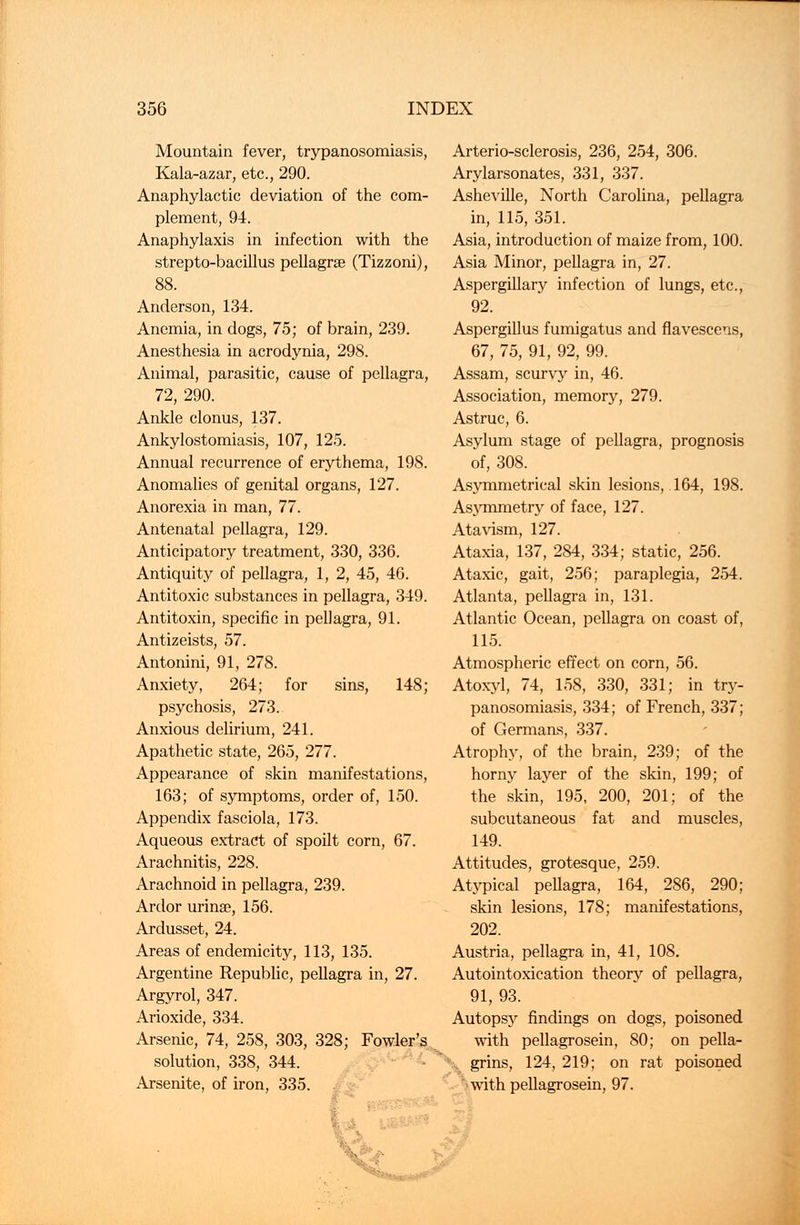 Mountain fever, trypanosomiasis, Kala-azar, etc., 290. Anaphylactic deviation of the com- plement, 94. Anaphylaxis in infection with the strepto-bacillus pellagra? (Tizzoni), 88. Anderson, 134. Anemia, in dogs, 75; of brain, 239. Anesthesia in acrodynia, 298. Animal, parasitic, cause of pellagra, 72, 290. Ankle clonus, 137. Ankylostomiasis, 107, 125. Annual recurrence of erythema, 198. Anomalies of genital organs, 127. Anorexia in man, 77. Antenatal pellagra, 129. Anticipatory treatment, 330, 336. Antiquity of pellagra, 1, 2, 45, 46. Antitoxic substances in pellagra, 349. Antitoxin, specific in pellagra, 91. Antizeists, 57. Antonini, 91, 278. Anxiety, 264; for sins, 148; psychosis, 273. Anxious delirium, 241. Apathetic state, 265, 277. Appearance of skin manifestations, 163; of symptoms, order of, 150. Appendix fasciola, 173. Aqueous extract of spoilt corn, 67. Arachnitis, 228. Arachnoid in pellagra, 239. Ardor urinse, 156. Ardusset, 24. Areas of endemicity, 113, 135. Argentine Republic, pellagra in, 27. Argyrol, 347. Arioxide, 334. Arsenic, 74, 258, 303, 328; Fowler's solution, 338, 344. Arsenite, of iron, 335. Arterio-sclerosis, 236, 254, 306. Arylarsonates, 331, 337. Asheville, North Carolina, pellagra in, 115, 351. Asia, introduction of maize from, 100. Asia Minor, pellagra in, 27. Aspergillary infection of lungs, etc., 92. Aspergillus fumigatus and flavescens, 67, 75, 91, 92, 99. Assam, scurvy in, 46. Association, memory, 279. Astruc, 6. Asylum stage of pellagra, prognosis of, 308. Asymmetrical skin lesions, 164, 198. Asymmetry of face, 127. Atavism, 127. Ataxia, 137, 284, 334; static, 256. Ataxic, gait, 256; paraplegia, 254. Atlanta, pellagra in, 131. Atlantic Ocean, pellagra on coast of, 115. Atmospheric effect on corn, 56. Atoxyl, 74, 158, 330, 331; in try- panosomiasis, 334; of French, 337; of Germans, 337. Atrophy, of the brain, 239; of the horny layer of the skin, 199; of the skin, 195, 200, 201; of the subcutaneous fat and muscles, 149. Attitudes, grotesque, 259. Atypical pellagra, 164, 286, 290; skin lesions, 178; manifestations, 202. Austria, pellagra in, 41, 108. Autointoxication theory of pellagra, 91, 93. Autopsy findings on dogs, poisoned with pellagrosein, 80; on pella- *■'-., grins, 124,219; on rat poisoned with pellagrosein, 97.