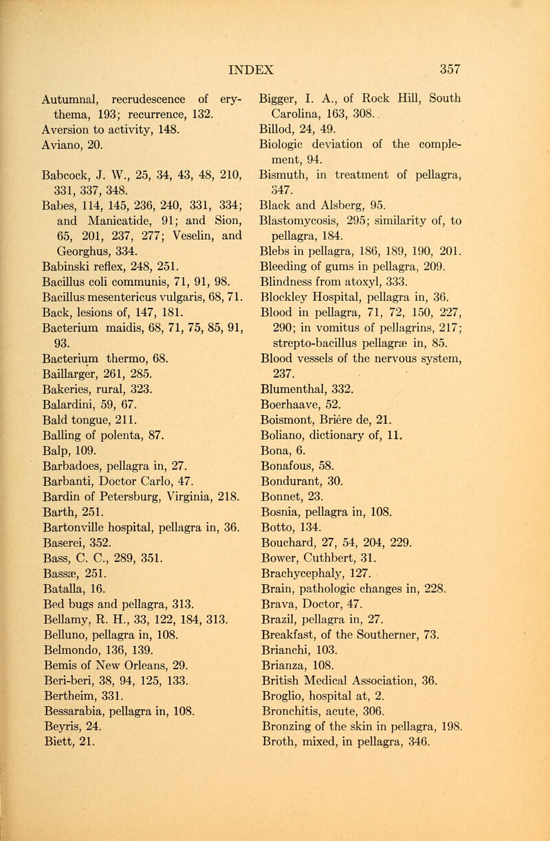 Autumnal, recrudescence of ery- thema, 193; recurrence, 132. Aversion to activity, 148. Aviano, 20. Babcock, J. W., 25, 34, 43, 48, 210, 331, 337, 348. Babes, 114, 145, 236, 240, 331, 334; and Manicatide, 91; and Sion, 65, 201, 237, 277; Veselin, and Georghus, 334. Babinski reflex, 248, 251. Bacillus coli communis, 71, 91, 98. Bacillus mesentericus vulgaris, 68, 71. Back, lesions of, 147, 181. Bacterium maidis, 68, 71, 75, 85, 91, 93. Bacterium thermo, 68. Baillarger, 261, 285. Bakeries, rural, 323. Balardini, 59, 67. Bald tongue, 211. Balling of polenta, 87. Balp, 109. Barbadoes, pellagra in, 27. Barbanti, Doctor Carlo, 47. Bardin of Petersburg, Virginia, 218. Barth, 251. Bartonville hospital, pellagra in, 36. Baserei, 352. Bass, C. C, 289, 351. Bassae, 251. Batalla, 16. Bed bugs and pellagra, 313. Bellamy, R. H., 33, 122, 184, 313. Belluno, pellagra in, 108. Belmondo, 136, 139. Bemis of New Orleans, 29. Beri-beri, 38, 94, 125, 133. Bertheim, 331. Bessarabia, pellagra in, 108. Beyris, 24. Biett, 21. Bigger, I. A., of Rock Hill, South Carolina, 163, 308.. Billod, 24, 49. Biologic deviation of the comple- ment, 94. Bismuth, in treatment of pellagra, 347. Black and Alsberg, 95. Blastomycosis, 295; similarity of, to pellagra, 184. Blebs in pellagra, 186, 189, 190, 201. Bleeding of gums in pellagra, 209. Blindness from atoxyl, 333. Blockley Hospital, pellagra in, 36. Blood in peUagra, 71, 72, 150, 227, 290; in vomitus of pellagrins, 217; strepto-bacillus pellagrae in, 85. Blood vessels of the nervous system, 237. Blumenthal, 332. Boerhaave, 52. Boismont, Briere de, 21. Boliano, dictionary of, 11. Bona, 6. Bonafous, 58. Bondurant, 30. Bonnet, 23. Bosnia, pellagra in, 108. Botto, 134. Bouchard, 27, 54, 204, 229. Bower, Cuthbert, 31. Brachycephaly, 127. Brain, pathologic changes in, 228. Brava, Doctor, 47. Brazil, pellagra in, 27. Breakfast, of the Southerner, 73. Brianchi, 103. Brianza, 108. British Medical Association, 36. Broglio, hospital at, 2. Bronchitis, acute, 306. Bronzing of the skin in pellagra, 198. Broth, mixed, in pellagra, 346.