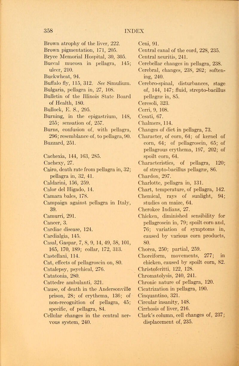 Brown atrophy of the liver, 222, Brown pigmentation, 171, 205. Bryce Memorial Hospital, 30, 305. Buccal mucosa in pellagra, 145; ulcer, 210. Buckwheat, 94. Buffalo fly, 115, 312. See Simulium. Bulgaria, pellagra in, 27, 108. Bulletin of the Illinois State Board of Health, 180. Bullock, E. S., 295. Burning, in the epigastrium, 148, 255; sensation of, 257. Burns, confusion of, with pellagra, 296; resemblance of, to pellagra, 90. Buzzard, 251. Cachexia, 144, 163, 285. Cachexy, 27. Cairo, death rate from pellagra in, 32; pellagra in, 32, 41. Caldarini, 156, 259. Calor del Higado, 14. Camara bales, 178. Campaign against pellagra in Italy, 39. Camurri, 291. Cancer, 3. Cardiac disease, 124. Cardialgia, 145. Casal, Gaspar, 7, 8, 9, 14, 49, 58, 101, 165, 170, 189; collar, 172, 313. Castellani, 114. Cat, effects of pellagrosein on, 80. Catalepsy, psychical, 276. Catatonia, 280. Cattedre ambulanti, 321. Cause, of death in the Andersonville prison, 28; of erythema, 136; of non-recognition of pellagra, 45; specific, of pellagra, 84. Cellular changes in the central ner- vous system, 240. Ceni, 91. Central canal of the cord, 228, 235. Central neuritis, 241. Cerebellar changes in pellagra, 238. Cerebral, changes, 238, 262; soften- ing, 240. Cerebro-spinal, disturbances, stage of, 144, 147; fluid, strepto-bacillus pellagrse in, 85. Ceresoli, 323. Cerri, 9, 108. Cesati, 67. Chalmers, 114. Changes of diet in pellagra, 73. Character, of corn, 64; of kernel of corn, 64; of pellagrosein, 65; of pellagrous e^thema, 197, 202; of spoilt corn, 64. Characteristics, of pellagra, 120; of strepto-bacillus pellagrse, 86. Chardon, 297. Charlotte, pellagra in, 131. Chart, temperature, of pellagra, 142. Chemical, rays of sunlight, 94; studies on maize, 64. Cherokee Indians, 27. Chicken, diminished sensibility for pellagrosein in, 79; spoilt corn and, 76; variation of symptoms in, caused by various corn products, 80. Chorea, 250; partial, 259. Choreiform, movements, 277; in chicken, caused by spoilt corn, 82. Christoferitti, 122, 128. Chromatolysis, 240, 241. Chronic nature of pellagra, 120. Cicatrization in pellagra, 190. Cinquantino, 321. Circular insanity, 148. Cirrhosis of liver, 216. Clark's column, cell changes of, 237; displacement of, 235.