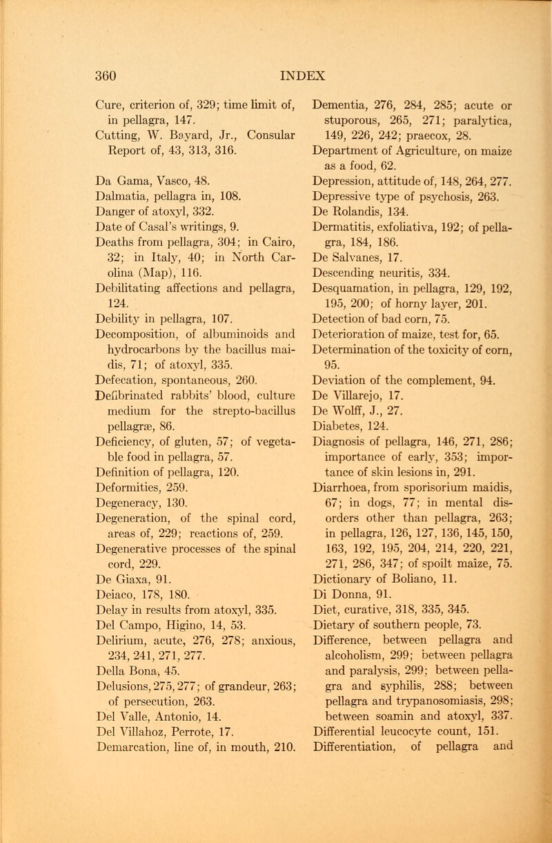 Cure, criterion of, 329; time limit of, in pellagra, 147. Cutting, W. Bayard, Jr., Consular Report of, 43, 313, 316. Da Gama, Vasco, 48. Dalmatia, pellagra in, 108. Danger of atoxyl, 332. Date of Casal's writings, 9. Deaths from pellagra, 304; in Cairo, 32; in Italy, 40; in North Car- olina (Map), 116. Debilitating affections and pellagra, 124. Debility in pellagra, 107. Decomposition, of albuminoids and hydrocarbons by the bacillus mai- dis, 71; of atoxyl, 335. Defecation, spontaneous, 260. Defibrinated rabbits' blood, culture medium for the strepto-bacillus pellagrae, 86. Deficiency, of gluten, 57; of vegeta- ble food in pellagra, 57. Definition of pellagra, 120. Deformities, 259. Degeneracy, 130. Degeneration, of the spinal cord, areas of, 229; reactions of, 259. Degenerative processes of the spinal cord, 229. De Giaxa, 91. Deiaco, 178, 180. Delay in results from atoxyl, 335. Del Campo, Higino, 14, 53. Delirium, acute, 276, 278; anxious, 234, 241, 271, 277. Delia Bona, 45. Delusions, 275,277; of grandeur, 263; of persecution, 263. Del Valle, Antonio, 14. Del Villahoz, Perrote, 17. Demarcation, line of, in mouth, 210. Dementia, 276, 284, 285; acute or stuporous, 265, 271; paralytica, 149, 226, 242; praecox, 28. Department of Agriculture, on maize as a food, 62. Depression, attitude of, 148, 264, 277. Depressive type of psychosis, 263. De Rolandis, 134. Dermatitis, exfoliativa, 192; of pella- gra, 184, 186. De Salvanes, 17. Descending neuritis, 334. Desquamation, in pellagra, 129, 192, 195, 200; of horny layer, 201. Detection of bad corn, 75. Deterioration of maize, test for, 65. Determination of the toxicity of corn, 95. Deviation of the complement, 94. De Villarejo, 17. De Wolff, J., 27. Diabetes, 124. Diagnosis of pellagra, 146, 271, 286; importance of early, 353; impor- tance of skin lesions in, 291. Diarrhoea, from sporisorium maidis, 67; in dogs, 77; in mental dis- orders other than pellagra, 263; in pellagra, 126, 127, 136, 145,150, 163, 192, 195, 204, 214, 220, 221, 271, 286, 347; of spoilt maize, 75. Dictionary of Boliano, 11. Di Donna, 91. Diet, curative, 318, 335, 345. Dietary of southern people, 73. Difference, between pellagra and alcoholism, 299; between pellagra and paralysis, 299; between pella- gra and syphilis, 288; between pellagra and trypanosomiasis, 298; between soamin and atoxyl, 337. Differential leucocyte count, 151. Differentiation, of pellagra and