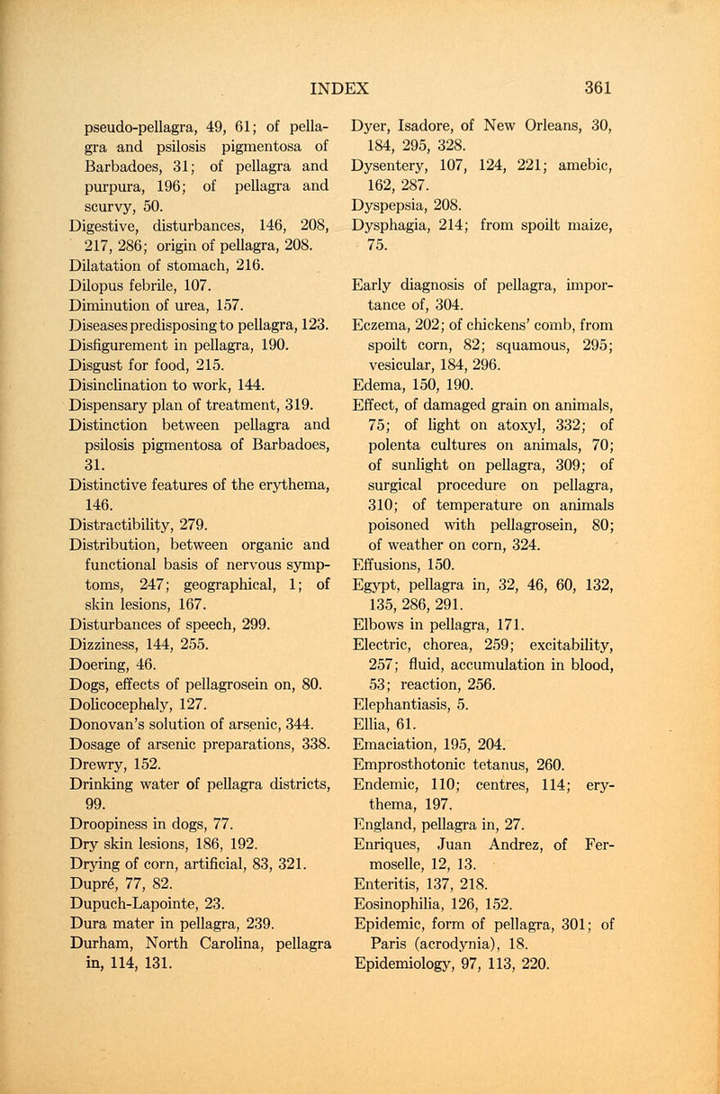 pseudo-pellagra, 49, 61; of pella- gra and psilosis pigmentosa of Barbadoes, 31; of pellagra and purpura, 196; of pellagra and scurvy, 50. Digestive, disturbances, 146, 208, 217, 286; origin of pellagra, 208. Dilatation of stomach, 216. Dilopus febrile, 107. Diminution of urea, 157. Diseases predisposing to pellagra, 123. Disfigurement in pellagra, 190. Disgust for food, 215. Disinclination to work, 144. Dispensary plan of treatment, 319. Distinction between pellagra and psilosis pigmentosa of Barbadoes, 31. Distinctive features of the erythema, 146. Distractibility, 279. Distribution, between organic and functional basis of nervous symp- toms, 247; geographical, 1; of skin lesions, 167. Disturbances of speech, 299. Dizziness, 144, 255. Doering, 46. Dogs, effects of pellagrosein on, 80. Dolicocephaly, 127. Donovan's solution of arsenic, 344. Dosage of arsenic preparations, 338. Drewry, 152. Drinking water of pellagra districts, 99. Droopiness in dogs, 77. Dry skin lesions, 186, 192. Drying of corn, artificial, 83, 321. Dupre, 77, 82. Dupuch-Lapointe, 23. Dura mater in pellagra, 239. Durham, North Carolina, pellagra in, 114, 131. Dyer, Isadore, of New Orleans, 30, 184, 295, 328. Dysentery, 107, 124, 221; amebic, 162, 287. Dyspepsia, 208. Dysphagia, 214; from spoilt maize, 75. Early diagnosis of pellagra, impor- tance of, 304. Eczema, 202; of chickens' comb, from spoilt corn, 82; squamous, 295; vesicular, 184, 296. Edema, 150, 190. Effect, of damaged grain on animals, 75; of light on atoxyl, 332; of polenta cultures on animals, 70; of sunlight on pellagra, 309; of surgical procedure on pellagra, 310; of temperature on animals poisoned with pellagrosein, 80; of weather on corn, 324. Effusions, 150. Egypt, pellagra in, 32, 46, 60, 132, 135, 286, 291. Elbows in pellagra, 171. Electric, chorea, 259; excitability, 257; fluid, accumulation in blood, 53; reaction, 256. Elephantiasis, 5. Ellia, 61. Emaciation, 195, 204. Emprosthotonic tetanus, 260. Endemic, 110; centres, 114; ery- thema, 197. England, pellagra in, 27. Enriques, Juan Andrez, of Fer- moselle, 12, 13. Enteritis, 137, 218. Eosinophilia, 126, 152. Epidemic, form of pellagra, 301; of Paris (acrodynia), 18. Epidemiology, 97, 113, 220.