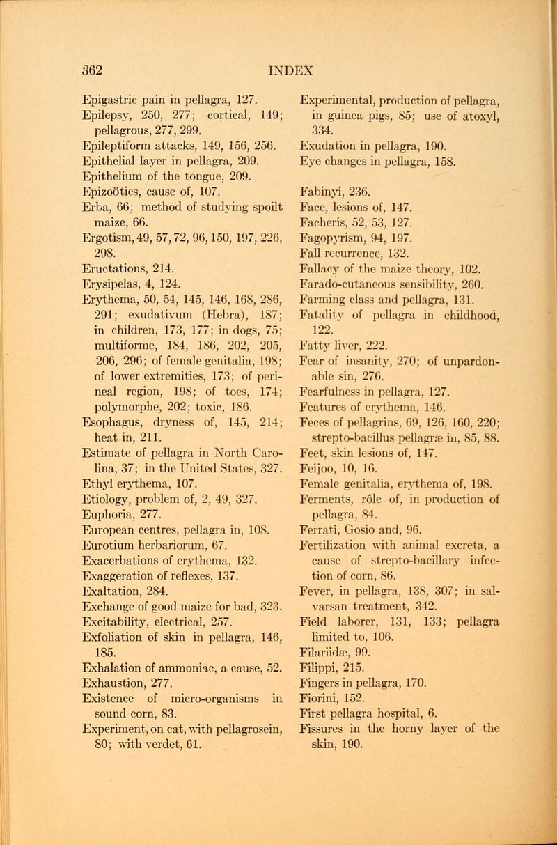 Epigastric pain in pellagra, 127. Epilepsy, 250, 277; cortical, 149; pellagrous, 277, 299. Epileptiform attacks, 149, 156, 256. Epithelial layer in pellagra, 209. Epithelium of the tongue, 209. Epizootics, cause of, 107. Erba, 66; method of studying spoilt maize, 66. Ergotism, 49, 57,72, 96,150, 197, 226, 298. Eructations, 214. Erysipelas, 4, 124. Erythema, 50, 54, 145, 146, 168, 286, 291; exudativum (Hebra), 187; in children, 173, 177; in dogs, 75; multiforme, 184, 186, 202, 205, 206, 296; of female genitalia, 198; of lower extremities, 173; of peri- neal region, 198; of toes, 174; polymorphe, 202; toxic, 186. Esophagus, dryness of, 145, 214; heat in, 211. Estimate of pellagra in North Caro- lina, 37; in the United States, 327. Ethyl erythema, 107. Etiology, problem of, 2, 49, 327. Euphoria, 277. European centres, pellagra in, 10S. Eurotium herbariorum, 67. Exacerbations of erythema, 132. Exaggeration of reflexes, 137. Exaltation, 284. Exchange of good maize for bad, 323. Excitability, electrical, 257. Exfoliation of skin in pellagra, 146, 185. Exhalation of ammoniac, a cause, 52. Exhaustion, 277. Existence of micro-organisms in sound corn, 83. Experiment, on cat, with pellagrosein, 80; with verdet, 61. Experimental, production of pellagra, in guinea pigs, 85; use of atoxyl, 334. Exudation in pellagra, 190. Eye changes in pellagra, 158. Fabinyi, 236. Face, lesions of, 147. Facheris, 52, 53, 127. Fagopyrism, 94, 197. Fall recurrence, 132. Fallacy of the maize theory, 102. Farado-cutaneous sensibility, 260. Farming class and pellagra, 131. Fatality of pellagra in childhood, 122. Fatty liver, 222. Fear of insanity, 270; of unpardon- able sin, 276. Fearfulness in pellagra, 127. Features of erythema, 146. Feces of pellagrins, 69, 126, 160, 220; strepto-bacillus pellagrse in, 85, 88. Feet, skin lesions of, 147. Feijoo, 10, 16. Female genitalia, erythema of, 198. Ferments, role of, in production of pellagra, 84. Ferrati, Gosio and, 96. Fertilization with animal excreta, a cause of strepto-bacillary infec- tion of corn, 86. Fever, in pellagra, 138, 307; in sal- varsan treatment, 342. Field laborer, 131, 133; pellagra limited to, 106. Filariidse, 99. Filippi, 215. Fingers in pellagra, 170. Fiorini, 152. First pellagra hospital, 6. Fissures in the horny layer of the skin, 190.