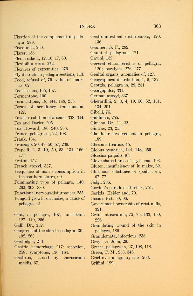 Fixation of the complement in pella- gra, 289. Fixed idea, 269. Flarer, 158. Flema salada, 12, 16, 17, 60. Flexibilita cerea, 272. Flexures of extremities, 276. Fly districts in pellagra sections, 113. Food, refusal of, 75; value of maize as, 62. Foot lesions, 165, 167. Formentone, 100. Formications, 18, 144, 148, 255. Forms of hereditary transmission, 127. Fowler's solution of arsenic, 338, 344. Fox and Darier, 205. Fox, Howard, 186, 240, 288. France, pellagra in, 22, 108. Frank, 134. Franzago, 20, 47, 56, 57, 239. Frapolli, 2, 3, 19, 50, 53, 131, 166, 177. Fratini, 152. French atoxyl, 337. Frequence of maize consumption in the southern states, 60. Fulminating type of pellagra, 140, 262, 303, 330. Functional nervous disturbances, 255. Fungoid growth on maize, a cause of pellagra, 61. Gait, in pellagra, 107; uncertain, 127, 149, 256. GaUi, Dr., 352. Gangrene of the skin in pellagra, 30, 192, 263. Gastralgia, 214. Gastric, hemorrhage, 217; secretion, 258; symptoms, 136, 164. Gastritis, caused by sporisorium maidis, 67. Gastro-intestinal disturbances, 120, 136. Gaumer, G. F., 292. Gauntlet, pellagrous, 171. Gavini, 152. General characteristics of pellagra, 120; paralysis, 276, 277. Genital organs, anomalies of, 127. Geographical distribution, 1, 5, 132. Georgia, pellagra in, 29, 251. Georgopulos, 331. German atoxyl, 337. Gherardini, 2, 3, 4, 19, 50, 52, 131, 134, 204. Gibelli, 75. Giddiness, 255. Gimeno, Dr., 11, 22. Gintrac, 23, 25. Glandular involvement in pellagra, 189. Glisson's treatise, 45. Globus hysterica, 144, 148, 255. Glossina palpalis, 97. Glove-shaped area of erythema, 193. Gluten, insufficiency of, in maize, 62. Glutinous substance of spoilt corn, 67, 77. Golgi, 236. Gordon's paradoxical reflex, 251. Gorizia, Heider and, 70. Gosio's test, 59, 96. Government ownership of grist mills, 321. Grain intoxication, 72, 75, 133, 150, 226. Granulating wound of the skin in pellagra, 189. Granulomata, infectious, 238. Gray, Dr. John, 29. Greece, pellagra in, 27, 108, 118. Green, T. M., 253, 348. Grief over imaginary sins, 263. Grifnni, 199.