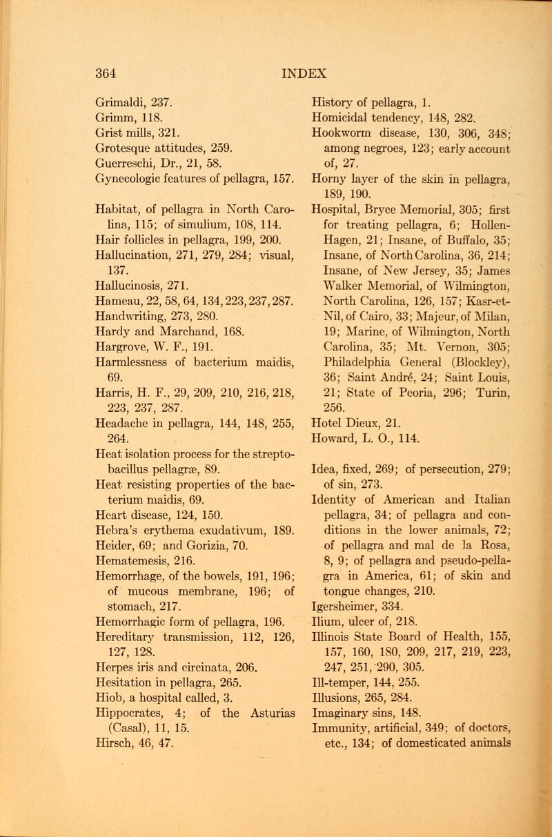 Grimaldi, 237. Grimm, 118. Grist mills, 321. Grotesque attitudes, 259. Guerreschi, Dr., 21, 58. Gynecologic features of pellagra, 157. Habitat, of pellagra in North Caro- lina, 115; of simulium, 108, 114. Hair follicles in pellagra, 199, 200. Hallucination, 271, 279, 284; visual, 137. Hallucinosis, 271. Hameau, 22, 58, 64,134,223,237,287. Handwriting, 273, 280. Hardy and Marchand, 168. Hargrove, W. F., 191. Harmlessness of bacterium maidis, 69. Harris, H. F., 29, 209, 210, 216, 218, 223, 237, 287. Headache in pellagra, 144, 148, 255, 264. Heat isolation process for the strepto- bacillus pellagra, 89. Heat resisting properties of the bac- terium maidis, 69. Heart disease, 124, 150. Hebra's erythema exudativum, 189. Heider, 69; and Gorizia, 70. Hematemesis, 216. Hemorrhage, of the bowels, 191, 196; of mucous membrane, 196; of stomach, 217. Hemorrhagic form of pellagra, 196. Hereditary transmission, 112, 126, 127, 128. Herpes iris and circinata, 206. Hesitation in pellagra, 265. Hiob, a hospital called, 3. Hippocrates, 4; of the Asturias (Casal), 11, 15. Hirsch, 46, 47. History of pellagra, 1. Homicidal tendency, 148, 282. Hookworm disease, 130, 306, 348; among negroes, 123; early account of, 27. Horny layer of the skin in pellagra, 189, 190. Hospital, Bryce Memorial, 305; first for treating pellagra, 6; Hollen- Hagen, 21; Insane, of Buffalo, 35; Insane, of North Carolina, 36, 214; Insane, of New Jersey, 35; James Walker Memorial, of Wilmington, North Carolina, 126, 157; Kasr-et- Nil, of Cairo, 33; Majeur, of Milan, 19; Marine, of Wilmington, North Carolina, 35; Mt. Vernon, 305; Philadelphia General (Blockley), 36; Saint Andre, 24; Saint Louis, 21; State of Peoria, 296; Turin, 256. Hotel Dieux, 21. Howard, L. O., 114. Idea, fixed, 269; of persecution, 279; of sin, 273. Identity of American and Italian pellagra, 34; of pellagra and con- ditions in the lower animals, 72; of pellagra and mal de la Rosa, 8, 9; of pellagra and pseudo-pella- gra in America, 61; of skin and tongue changes, 210. Igersheimer, 334. Ilium, ulcer of, 218. Illinois State Board of Health, 155, 157, 160, 180, 209, 217, 219, 223, 247, 251, 290, 305. Ill-temper, 144, 255. Illusions, 265, 284. Imaginary sins, 148. Immunity, artificial, 349; of doctors, etc., 134; of domesticated animals