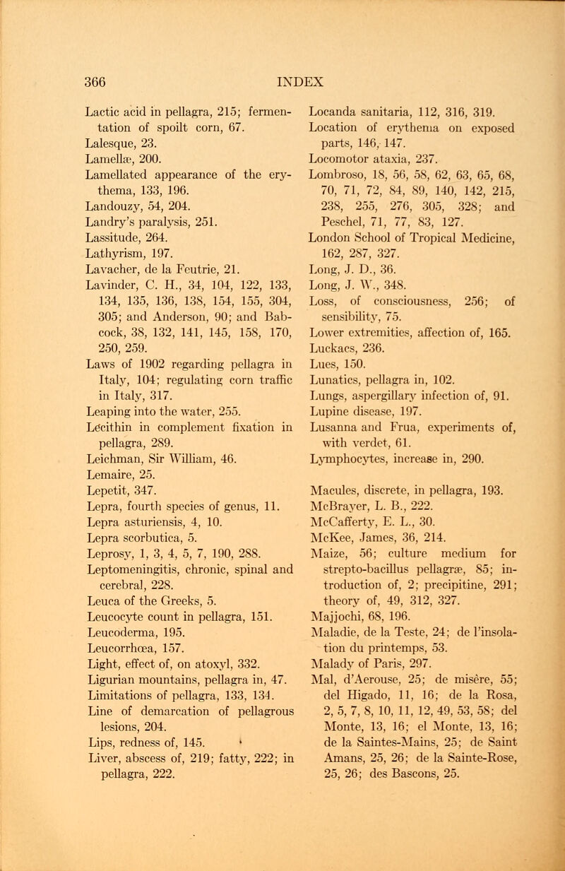 Lactic acid in pellagra, 215; fermen- tation of spoilt corn, 67. Lalesque, 23. Lamellae, 200. Lamellated appearance of the ery- thema, 133, 196. Landouzy, 54, 204. Landry's paralysis, 251. Lassitude, 264. Lathyrism, 197. Lavacher, de la Feutrie, 21. Lavinder, C. H., 34, 104, 122, 133, 134, 135, 136, 138, 154, 155, 304, 305; and Anderson, 90; and Bab- cock, 38, 132, 141, 145, 158, 170, 250, 259. Laws of 1902 regarding pellagra in Italy, 104; regulating corn traffic in Italy, 317. Leaping into the water, 255. Lecithin in complement fixation in pellagra, 289. Leichman, Sir William, 46. Lemaire, 25. Lepetit, 347. Lepra, fourth species of genus, 11. Lepra asturiensis, 4, 10. Lepra scorbutica, 5. Leprosy, 1, 3, 4, 5, 7, 190, 288. Leptomeningitis, chronic, spinal and cerebral, 228. Leuca of the Greeks, 5. Leucocyte count in pellagra, 151. Leucoderma, 195. Leucorrhoea, 157. Light, effect of, on atoxyl, 332. Ligurian mountains, pellagra in, 47. Limitations of pellagra, 133, 134. Line of demarcation of pellagrous lesions, 204. Lips, redness of, 145. I Liver, abscess of, 219; fatty, 222; in pellagra, 222. Locanda sanitaria, 112, 316, 319. Location of erythema on exposed parts, 146, 147. Locomotor ataxia, 237. Lombroso, 18, 56, 58, 62, 63, 65, 68, 70, 71, 72, 84, 89, 140, 142, 215, 238, 255, 276, 305, 328; and Peschel, 71, 77, 83, 127. London School of Tropical Medicine, 162, 287, 327. Long, J. D., 36. Long, J. W., 348. Loss, of consciousness, 256; of sensibility, 75. Lower extremities, affection of, 165. Luckacs, 236. Lues, 150. Lunatics, pellagra in, 102. Lungs, aspergillary infection of, 91. Lupine disease, 197. Lusanna and Frua, experiments of, with verdet, 61. Lymphocytes, increase in, 290. Macules, discrete, in pellagra, 193. McBrayer, L. B., 222. McCafferty, E. L., 30. McKee, James, 36, 214. Maize, 56; culture medium for strepto-bacillus pellagra?, 85; in- troduction of, 2; precipitine, 291; theory of, 49, 312, 327. Majjochi, 68, 196. Maladie, de la Teste, 24; de l'insola- tion du printemps, 53. Malady of Paris, 297. Mai, d'Aerouse, 25; de misere, 55; del Higado, 11, 16; de la Rosa, 2, 5, 7, 8, 10, 11, 12, 49, 53, 58; del Monte, 13, 16; el Monte, 13, 16; de la Saintes-Mains, 25; de Saint Amans, 25, 26; de la Sainte-Rose, 25, 26; des Bascons, 25.