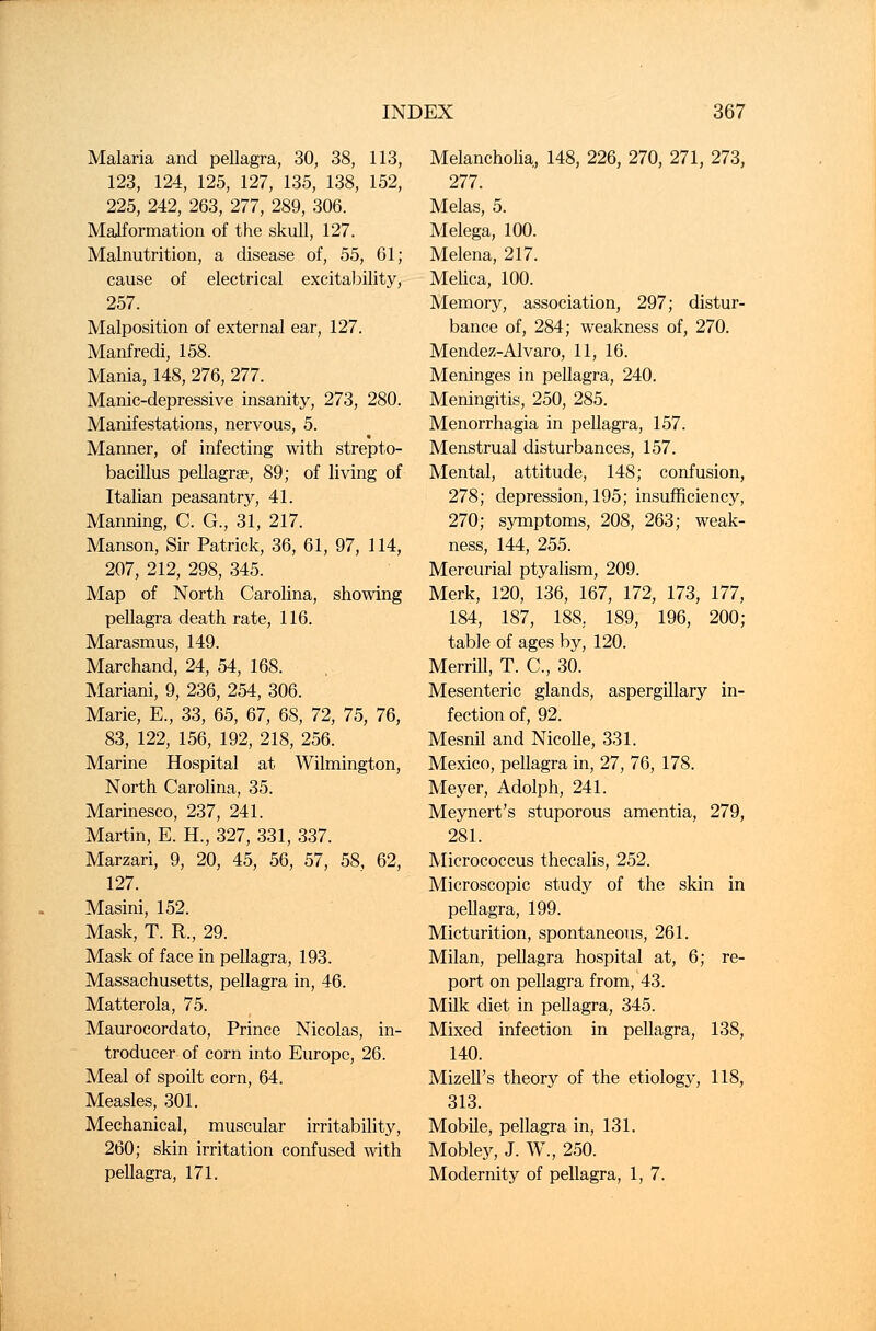 Malaria and pellagra, 30, 38, 113, 123, 124, 125, 127, 135, 138, 152, 225, 242, 263, 277, 289, 306. Malformation of the skull, 127. Malnutrition, a disease of, 55, 61; cause of electrical excitability, 257. Malposition of external ear, 127. Manfredi, 158. Mania, 148, 276, 277. Manic-depressive insanity, 273, 280. Manifestations, nervous, 5. Manner, of infecting with strepto- bacillus pellagra?, 89; of living of Italian peasantry, 41. Manning, C. G., 31, 217. Manson, Sir Patrick, 36, 61, 97, 114, 207, 212, 298, 345. Map of North Carolina, showing pellagra death rate, 116. Marasmus, 149. Marchand, 24, 54, 168. Mariani, 9, 236, 254, 306. Marie, E., 33, 65, 67, 68, 72, 75, 76, 83, 122, 156, 192, 218, 256. Marine Hospital at Wilmington, North Carolina, 35. Marinesco, 237, 241. Martin, E. H., 327, 331, 337. Marzari, 9, 20, 45, 56, 57, 58, 62, 127. Masini, 152. Mask, T. R., 29. Mask of face in pellagra, 193. Massachusetts, pellagra in, 46. Matterola, 75. Maurocordato, Prince Nicolas, in- troducer of corn into Europe, 26. Meal of spoilt corn, 64. Measles, 301. Mechanical, muscular irritability, 260; skin irritation confused with pellagra, 171. Melancholia, 148, 226, 270, 271, 273, 277. Melas, 5. Melega, 100. Melena, 217. Melica, 100. Memory, association, 297; distur- bance of, 284; weakness of, 270. Mendez-Alvaro, 11, 16. Meninges in pellagra, 240. Meningitis, 250, 285. Menorrhagia in pellagra, 157. Menstrual disturbances, 157. Mental, attitude, 148; confusion, 278; depression, 195; insufficiency, 270; symptoms, 208, 263; weak- ness, 144, 255. Mercurial ptyalism, 209. Merk, 120, 136, 167, 172, 173, 177, 184, 187, 188. 189, 196, 200; table of ages by, 120. Merrill, T. C, 30. Mesenteric glands, aspergillary in- fection of, 92. Mesnil and Nicolle, 331. Mexico, pellagra in, 27, 76, 178. Meyer, Adolph, 241. Meynert's stuporous amentia, 279, 281. Micrococcus thecalis, 252. Microscopic study of the skin in pellagra, 199. Micturition, spontaneous, 261. Milan, pellagra hospital at, 6; re- port on pellagra from, 43. Milk diet in pellagra, 345. Mixed infection in pellagra, 138, 140. Mizell's theory of the etiology, 118, 313. Mobile, pellagra in, 131. Mobley, J. W., 250. Modernity of pellagra, 1, 7.