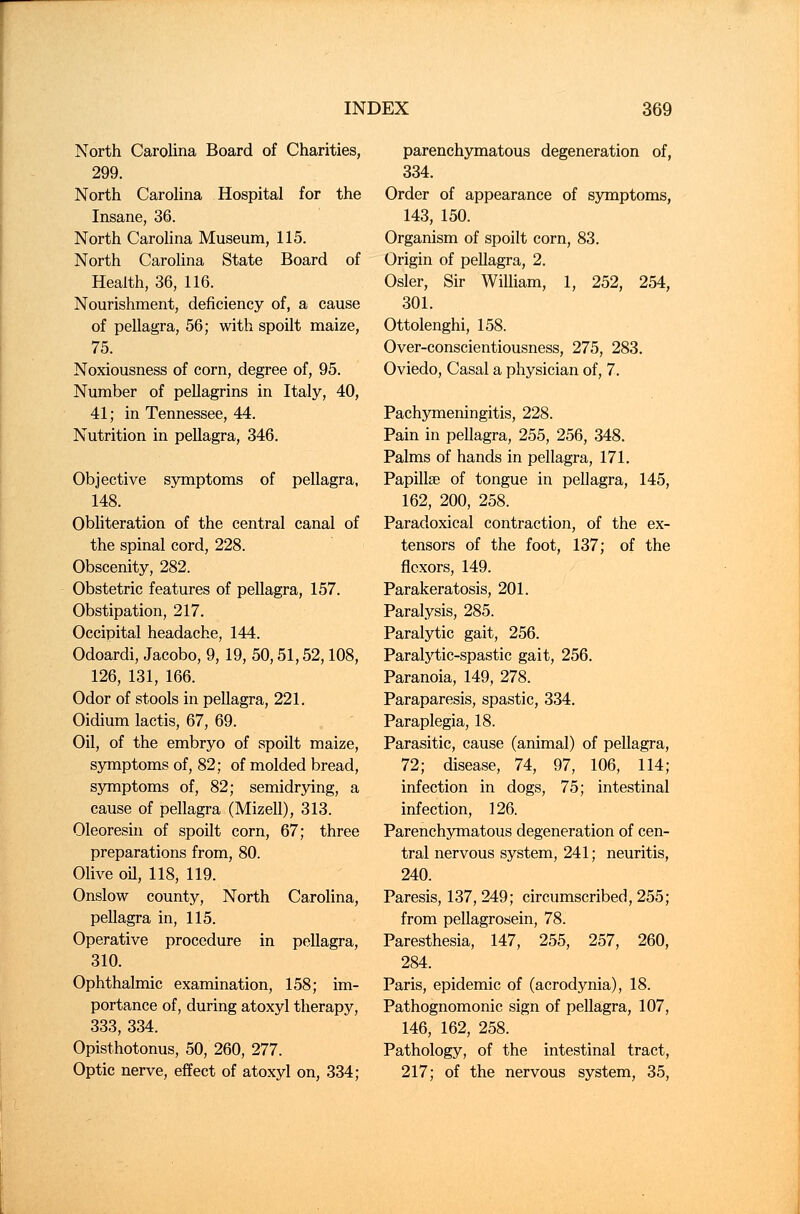 North Carolina Board of Charities, 299. North Carolina Hospital for the Insane, 36. North Carolina Museum, 115. North Carolina State Board of Health, 36, 116. Nourishment, deficiency of, a cause of pellagra, 56; with spoilt maize, 75. Noxiousness of corn, degree of, 95. Number of pellagrins in Italy, 40, 41; in Tennessee, 44. Nutrition in pellagra, 346. Objective symptoms of pellagra, 148. Obliteration of the central canal of the spinal cord, 228. Obscenity, 282. Obstetric features of pellagra, 157. Obstipation, 217. Occipital headache, 144. Odoardi, Jacobo, 9,19, 50,51,52,108, 126, 131, 166. Odor of stools in pellagra, 221. Oidium lactis, 67, 69. Oil, of the embryo of spoilt maize, symptoms of, 82; of molded bread, symptoms of, 82; semidrying, a cause of pellagra (Mizell), 313. Oleoresin of spoilt corn, 67; three preparations from, 80. Olive oil, 118, 119. Onslow county, North Carolina, pellagra in, 115. Operative procedure in pellagra, 310. Ophthalmic examination, 158; im- portance of, during atoxyl therapy, 333, 334. Opisthotonus, 50, 260, 277. Optic nerve, effect of atoxyl on, 334; parenchymatous degeneration of, 334. Order of appearance of symptoms, 143, 150. Organism of spoilt corn, 83. Origin of pellagra, 2. Osier, Sir William, 1, 252, 254, 301. Ottolenghi, 158. Over-conscientiousness, 275, 283. Oviedo, Casal a physician of, 7. Pachymeningitis, 228. Pain in pellagra, 255, 256, 348. Palms of hands in pellagra, 171. Papillae of tongue in pellagra, 145, 162, 200, 258. Paradoxical contraction, of the ex- tensors of the foot, 137; of the flexors, 149. Parakeratosis, 201. Paralysis, 285. Paralytic gait, 256. Paralytic-spastic gait, 256. Paranoia, 149, 278. Paraparesis, spastic, 334. Paraplegia, 18. Parasitic, cause (animal) of pellagra, 72; disease, 74, 97, 106, 114; infection in dogs, 75; intestinal infection, 126. Parenchymatous degeneration of cen- tral nervous system, 241; neuritis, 240. Paresis, 137,249; circumscribed, 255; from pellagrosein, 78. Paresthesia, 147, 255, 257, 260, 284. Paris, epidemic of (acrodynia), 18. Pathognomonic sign of pellagra, 107, 146, 162, 258. Pathology, of the intestinal tract, 217; of the nervous system, 35,